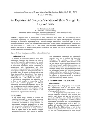 International Journal of Research in Advent Technology, Vol.2, No.5, May 2014 
E-ISSN: 2321-9637 
An Experimental Study on Variation of Shear Strength for 
1 
Layered Soils 
Mr. Hemantkumar Ronad1 
DCE, M.Tech in Geotechnical Engg. 
Department of Civil Engineering1, Basaveshwar Engineering College, Bagalkot-587102. 
Email: rnhemant05@gmail.com1 
Abstract- Compacted soils in embankments of dams, and roads, dikes, liners, etc. are commonly used in 
geotechnical engineering. Soil variability and uncertainty of a natural soil deposit and its properties are common 
challenges in geotechnical engineering design. The shear strength characteristics for different types of soil for 
different combinations of soils were used which are compacted in layered to form homogeneous and heterogeneous 
soils of thickness L, L/2, L/3 and 2L/3 i.e., 72mm, 36mm, 24mm and 48mm to form two and three layer system. It is 
observed that addition of layer of course grained soil with the fine grained soil leads to increase in the angle of 
friction and decrease in the cohesion. 
Key words: Shear strength, unconsolidated undrained triaxial test 
1. INTRODUCTION 
The problems of cohesive soil behavior under static 
and dynamic conditions have been the wide range of 
interest. Soil variability and uncertainty of a natural 
soil deposit and its properties are common challenges 
in geotechnical engineering design. Comparing to 
homogeneous soil, heterogeneous soil with 
equivalent average geotechnical properties possesses 
excess pore water pressure during an earthquake. In 
the present study, an attempt is made to analyze the 
shear strength of the layered soil. Three soils of 
different physical and index properties (two types of 
black cotton soils i.e., BC1 and BC2 and red soil i.e., 
R) were collected from different sites and testing can 
be done on soil samples by compacting in three 
layers with different properties in different 
combination. Unconsolidated undrained triaxial test 
was carriedout on these layered soil samples. The 
inclusion of granular material between the two clayey 
soils which leads to decrease in the cohesion (c) and 
increase in the angle of internal friction (f ). 
2. NECESSITY 
In the present study, attempts to establish the 
variations in strength by adopted usual laboratory 
tests such as unconsolidated undrained triaxial test 
on different soils which are locally available The 
data obtained from basic laboratory tests on some 
soil samples, the soil samples had been grouped as 
per the IS soil classification. In many situations, 
soils in natural state do not achieve adequate 
geotechnical properties which have to be used for 
road embankment, foundation and construction 
material, etc., but it involves the innovative 
techniques by utilizing local available 
environmental or industrial waste material has to 
be used for the modification and stabilization of 
deficient soil usually used in the present days, so 
that cost of construction may be minimized to the 
minimum extent, but in the present project study 
the utilization of natural soils like black cotton soil 
and red soil has been used in the form of layers by 
putting alternatively at different depth and studying 
the behavior of these type of soils in finding out 
desired strength such as shear strength. 
3. MATERIALS AND EXPERIMENTAL 
METHODLOGY 
This chapter includes the properties of the materials 
and methodology used in the present study, 
preparation of testing samples and detailed procedure 
of testing methods adopted. 
In the present study soil samples of two 
different properties collected from different area 
namely; black cotton soil and red soil and are 
classified as CH (Lean clays of high plasticity) and 
CL (Lean clays of low plasticity) according to IS soil 
classification system were used. The methodology is 
adopted in this experimental project work for 
making soil samples which has been compacted 
layer-by-layer for different type of soil having 
different shear parameter has been shown in the fig 
3.1. The test is used to determine the shear strength 
 