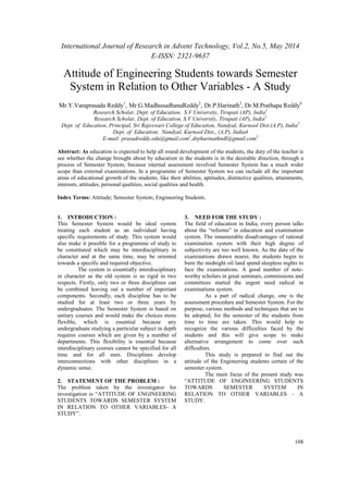 International Journal of Research in Advent Technology, Vol.2, No.5, May 2014 
E-ISSN: 2321-9637 
Attitude of Engineering Students towards Semester 
System in Relation to Other Variables - A Study 
Mr.Y.Varaprasada Reddy1, Mr.G.MadhusudhanaReddy2, Dr.P.Harinath3, Dr.M.Prathapa Reddy4 
108 
Research Scholar, Dept. of Education, S.V University, Tirupati (AP), India1 
Research Scholar, Dept. of Education, S.V University, Tirupati (AP), India2 
Dept. of Education, Principal, Sri Rajeswari College of Education, Nandyal, Kurnool Dist.(A.P), India3 
Dept. of Education, Nandyal, Kurnool Dist., (A.P), India4 
E-mail: prasadreddy.edu@gmail.com1,drpharinathndl@gmail.com3 
Abstract: As education is expected to help all round development of the students, the duty of the teacher is 
see whether the change brought about by education in the students is in the desirable direction, through a 
process of Semester System, because internal assessment involved Semester System has a much wider 
scope than external examinations. In a programme of Semester System we can include all the important 
areas of educational growth of the students, like their abilities, aptitudes, distinctive qualities, attainments, 
interests, attitudes, personal qualities, social qualities and health. 
Index Terms: Attitude; Semester System; Engineering Students. 
1. INTRODUCTION : 
This Semester System would be ideal system 
treating each student as an individual having 
specific requirements of study. This system would 
also make it possible for a programme of study to 
be constituted which may be interdisciplinary in 
character and at the same time, may be oriented 
towards a specific and required objective. 
The system is essentially interdisciplinary 
in character as the old system is so rigid in two 
respects. Firstly, only two or three disciplines can 
be combined leaving out a number of important 
components. Secondly, each discipline has to be 
studied for at least two or three years by 
undergraduates. The Semester System is based on 
unitary courses and would make the choices more 
flexible, which is essential because any 
undergraduate studying a particular subject in depth 
requires courses which are given by a number of 
departments. This flexibility is essential because 
interdisciplinary courses cannot be specified for all 
time and for all men. Disciplines develop 
interconnections with other disciplines in a 
dynamic sense. 
2. STATEMENT OF THE PROBLEM : 
The problem taken by the investigator for 
investigation is “ATTITUDE OF ENGINEERING 
STUDENTS TOWARDS SEMESTER SYSTEM 
IN RELATION TO OTHER VARIABLES- A 
STUDY”. 
3. NEED FOR THE STUDY : 
The field of education in India, every person talks 
about the “reforms” in education and examination 
system. The innumerable disadvantages of rational 
examination system with their high degree of 
subjectivity are too well known. As the date of the 
examinations drawn nearer, the students begin to 
burn the midnight oil land spend sleepless nights to 
face the examinations. A good number of note-worthy 
scholars in great seminars, commissions and 
committees started the urgent need radical in 
examinations system. 
As a part of radical change, one is the 
assessment procedure and Semester System. For the 
purpose, various methods and techniques that are to 
be adopted, for the semester of the students from 
time to time are taken. This would help to 
recognize the various difficulties faced by the 
students and this will give scope to make 
alternative arrangement to come over such 
difficulties. 
This study is prepared to find out the 
attitude of the Engineering students certain of the 
semester system. 
The main focus of the present study was 
“ATTITUDE OF ENGINEERING STUDENTS 
TOWARDS SEMESTER SYSTEM IN 
RELATION TO OTHER VARIABLES - A 
STUDY. 
 
