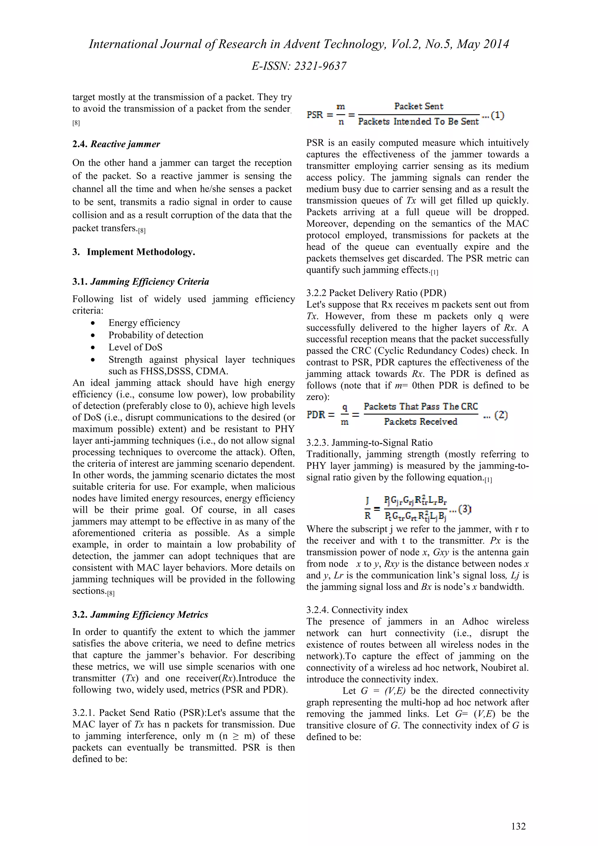 International Journal of Research in Advent Technology, Vol.2, No.5, May 2014 
E-ISSN: 2321-9637 
132 
target mostly at the transmission of a packet. They try 
to avoid the transmission of a packet from the sender. 
[8] 
2.4. Reactive jammer 
On the other hand a jammer can target the reception 
of the packet. So a reactive jammer is sensing the 
channel all the time and when he/she senses a packet 
to be sent, transmits a radio signal in order to cause 
collision and as a result corruption of the data that the 
packet transfers.[8] 
3. Implement Methodology. 
3.1. Jamming Efficiency Criteria 
Following list of widely used jamming efficiency 
criteria: 
· Energy efficiency 
· Probability of detection 
· Level of DoS 
· Strength against physical layer techniques 
such as FHSS,DSSS, CDMA. 
An ideal jamming attack should have high energy 
efficiency (i.e., consume low power), low probability 
of detection (preferably close to 0), achieve high levels 
of DoS (i.e., disrupt communications to the desired (or 
maximum possible) extent) and be resistant to PHY 
layer anti-jamming techniques (i.e., do not allow signal 
processing techniques to overcome the attack). Often, 
the criteria of interest are jamming scenario dependent. 
In other words, the jamming scenario dictates the most 
suitable criteria for use. For example, when malicious 
nodes have limited energy resources, energy efficiency 
will be their prime goal. Of course, in all cases 
jammers may attempt to be effective in as many of the 
aforementioned criteria as possible. As a simple 
example, in order to maintain a low probability of 
detection, the jammer can adopt techniques that are 
consistent with MAC layer behaviors. More details on 
jamming techniques will be provided in the following 
sections.[8] 
3.2. Jamming Efficiency Metrics 
In order to quantify the extent to which the jammer 
satisfies the above criteria, we need to define metrics 
that capture the jammer’s behavior. For describing 
these metrics, we will use simple scenarios with one 
transmitter (Tx) and one receiver(Rx).Introduce the 
following two, widely used, metrics (PSR and PDR). 
3.2.1. Packet Send Ratio (PSR):Let's assume that the 
MAC layer of Tx has n packets for transmission. Due 
to jamming interference, only m (n ≥ m) of these 
packets can eventually be transmitted. PSR is then 
defined to be: 
PSR is an easily computed measure which intuitively 
captures the effectiveness of the jammer towards a 
transmitter employing carrier sensing as its medium 
access policy. The jamming signals can render the 
medium busy due to carrier sensing and as a result the 
transmission queues of Tx will get filled up quickly. 
Packets arriving at a full queue will be dropped. 
Moreover, depending on the semantics of the MAC 
protocol employed, transmissions for packets at the 
head of the queue can eventually expire and the 
packets themselves get discarded. The PSR metric can 
quantify such jamming effects.[1] 
3.2.2 Packet Delivery Ratio (PDR) 
Let's suppose that Rx receives m packets sent out from 
Tx. However, from these m packets only q were 
successfully delivered to the higher layers of Rx. A 
successful reception means that the packet successfully 
passed the CRC (Cyclic Redundancy Codes) check. In 
contrast to PSR, PDR captures the effectiveness of the 
jamming attack towards Rx. The PDR is defined as 
follows (note that if m= 0then PDR is defined to be 
zero): 
3.2.3. Jamming-to-Signal Ratio 
Traditionally, jamming strength (mostly referring to 
PHY layer jamming) is measured by the jamming-to-signal 
ratio given by the following equation.[1] 
Where the subscript j we refer to the jammer, with r to 
the receiver and with t to the transmitter. Px is the 
transmission power of node x, Gxy is the antenna gain 
from node x to y, Rxy is the distance between nodes x 
and y, Lr is the communication link’s signal loss, Lj is 
the jamming signal loss and Bx is node’s x bandwidth. 
3.2.4. Connectivity index 
The presence of jammers in an Adhoc wireless 
network can hurt connectivity (i.e., disrupt the 
existence of routes between all wireless nodes in the 
network).To capture the effect of jamming on the 
connectivity of a wireless ad hoc network, Noubiret al. 
introduce the connectivity index. 
Let G = (V,E) be the directed connectivity 
graph representing the multi-hop ad hoc network after 
removing the jammed links. Let G= (V,E) be the 
transitive closure of G. The connectivity index of G is 
defined to be: 
 