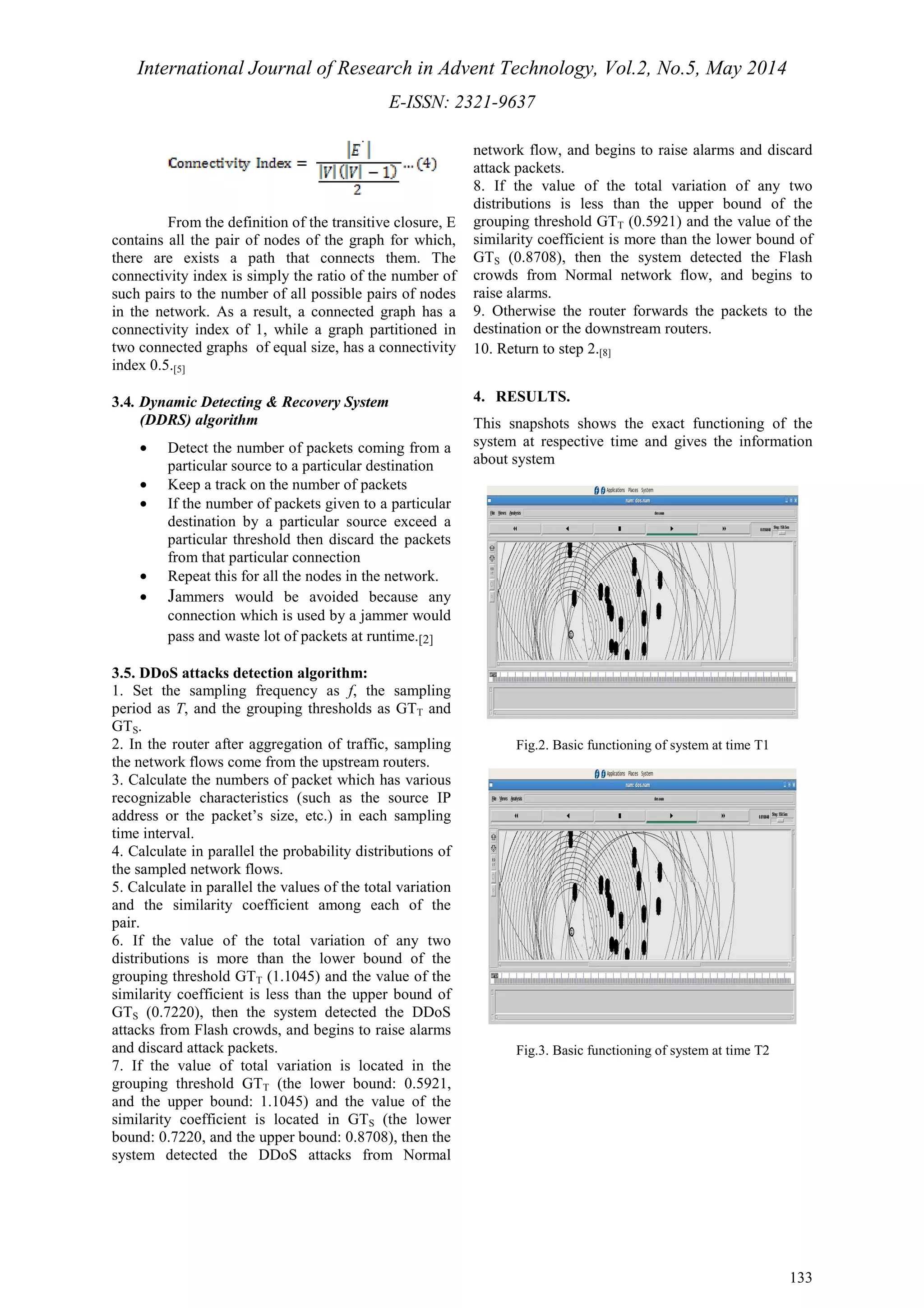 International Journal of Research in Advent Technology, Vol.2, No.5, May 2014 
E-ISSN: 2321-9637 
133 
From the definition of the transitive closure, E 
contains all the pair of nodes of the graph for which, 
there are exists a path that connects them. The 
connectivity index is simply the ratio of the number of 
such pairs to the number of all possible pairs of nodes 
in the network. As a result, a connected graph has a 
connectivity index of 1, while a graph partitioned in 
two connected graphs of equal size, has a connectivity 
index 0.5.[5] 
3.4. Dynamic Detecting & Recovery System 
(DDRS) algorithm 
· Detect the number of packets coming from a 
particular source to a particular destination 
· Keep a track on the number of packets 
· If the number of packets given to a particular 
destination by a particular source exceed a 
particular threshold then discard the packets 
from that particular connection 
· Repeat this for all the nodes in the network. 
· Jammers would be avoided because any 
connection which is used by a jammer would 
pass and waste lot of packets at runtime.[2] 
3.5. DDoS attacks detection algorithm: 
1. Set the sampling frequency as f, the sampling 
period as T, and the grouping thresholds as GTT and 
GTS. 
2. In the router after aggregation of traffic, sampling 
the network flows come from the upstream routers. 
3. Calculate the numbers of packet which has various 
recognizable characteristics (such as the source IP 
address or the packet’s size, etc.) in each sampling 
time interval. 
4. Calculate in parallel the probability distributions of 
the sampled network flows. 
5. Calculate in parallel the values of the total variation 
and the similarity coefficient among each of the 
pair. 
6. If the value of the total variation of any two 
distributions is more than the lower bound of the 
grouping threshold GTT (1.1045) and the value of the 
similarity coefficient is less than the upper bound of 
GTS (0.7220), then the system detected the DDoS 
attacks from Flash crowds, and begins to raise alarms 
and discard attack packets. 
7. If the value of total variation is located in the 
grouping threshold GTT (the lower bound: 0.5921, 
and the upper bound: 1.1045) and the value of the 
similarity coefficient is located in GTS (the lower 
bound: 0.7220, and the upper bound: 0.8708), then the 
system detected the DDoS attacks from Normal 
network flow, and begins to raise alarms and discard 
attack packets. 
8. If the value of the total variation of any two 
distributions is less than the upper bound of the 
grouping threshold GTT (0.5921) and the value of the 
similarity coefficient is more than the lower bound of 
GTS (0.8708), then the system detected the Flash 
crowds from Normal network flow, and begins to 
raise alarms. 
9. Otherwise the router forwards the packets to the 
destination or the downstream routers. 
10. Return to step 2.[8] 
4. RESULTS. 
This snapshots shows the exact functioning of the 
system at respective time and gives the information 
about system 
Fig.2. Basic functioning of system at time T1 
Fig.3. Basic functioning of system at time T2 
 