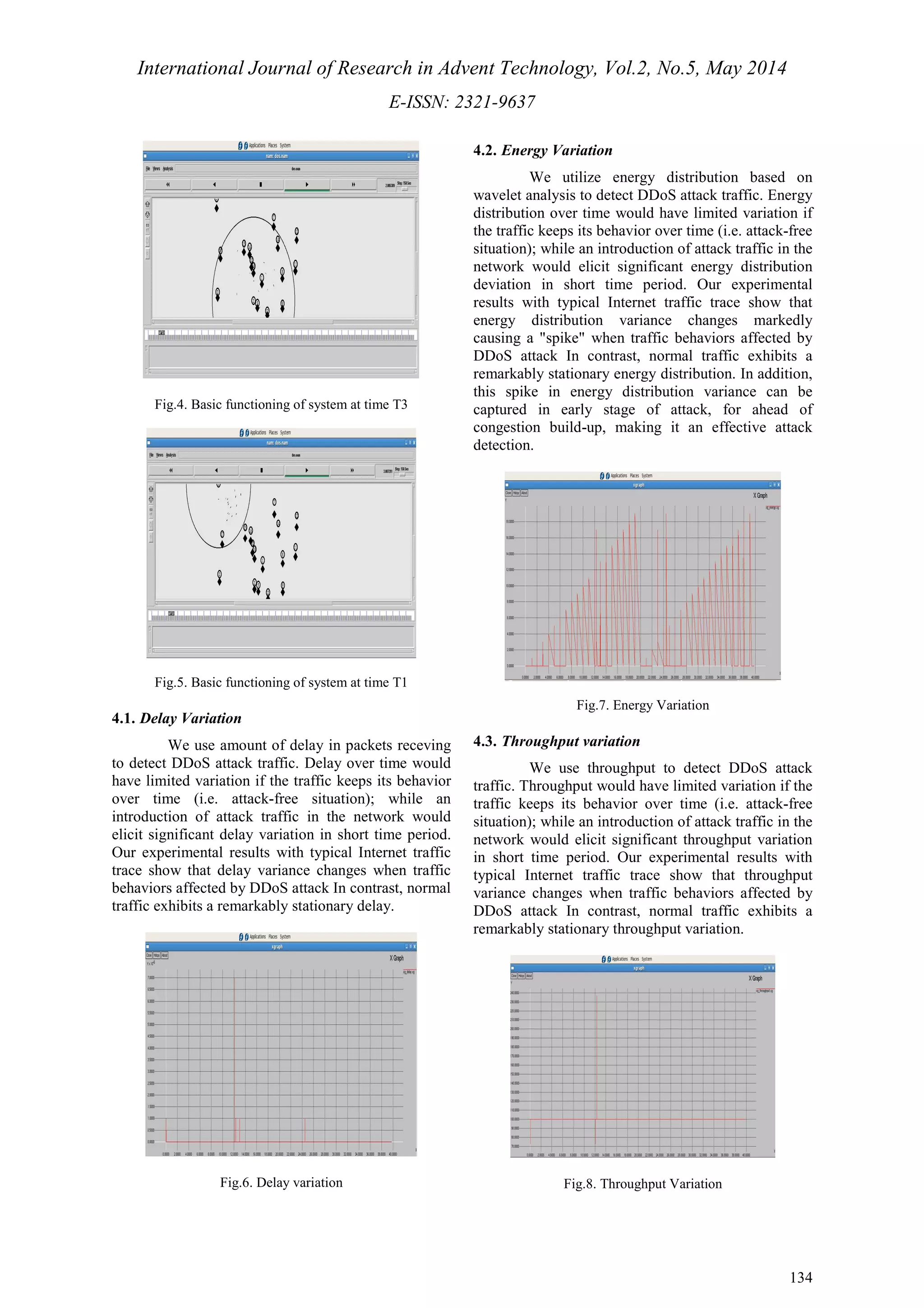 International Journal of Research in Advent Technology, Vol.2, No.5, May 2014 
E-ISSN: 2321-9637 
134 
Fig.4. Basic functioning of system at time T3 
Fig.5. Basic functioning of system at time T1 
4.1. Delay Variation 
We use amount of delay in packets receving 
to detect DDoS attack traffic. Delay over time would 
have limited variation if the traffic keeps its behavior 
over time (i.e. attack-free situation); while an 
introduction of attack traffic in the network would 
elicit significant delay variation in short time period. 
Our experimental results with typical Internet traffic 
trace show that delay variance changes when traffic 
behaviors affected by DDoS attack In contrast, normal 
traffic exhibits a remarkably stationary delay. 
Fig.6. Delay variation 
4.2. Energy Variation 
We utilize energy distribution based on 
wavelet analysis to detect DDoS attack traffic. Energy 
distribution over time would have limited variation if 
the traffic keeps its behavior over time (i.e. attack-free 
situation); while an introduction of attack traffic in the 
network would elicit significant energy distribution 
deviation in short time period. Our experimental 
results with typical Internet traffic trace show that 
energy distribution variance changes markedly 
causing a "spike" when traffic behaviors affected by 
DDoS attack In contrast, normal traffic exhibits a 
remarkably stationary energy distribution. In addition, 
this spike in energy distribution variance can be 
captured in early stage of attack, for ahead of 
congestion build-up, making it an effective attack 
detection. 
Fig.7. Energy Variation 
4.3. Throughput variation 
We use throughput to detect DDoS attack 
traffic. Throughput would have limited variation if the 
traffic keeps its behavior over time (i.e. attack-free 
situation); while an introduction of attack traffic in the 
network would elicit significant throughput variation 
in short time period. Our experimental results with 
typical Internet traffic trace show that throughput 
variance changes when traffic behaviors affected by 
DDoS attack In contrast, normal traffic exhibits a 
remarkably stationary throughput variation. 
Fig.8. Throughput Variation 
 