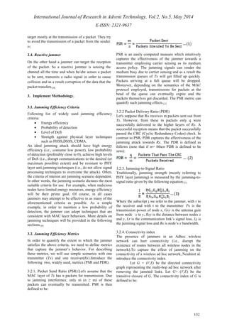 International Journal of Research in Advent Technology, Vol.2, No.5, May 2014 
E-ISSN: 2321-9637 
132 
target mostly at the transmission of a packet. They try 
to avoid the transmission of a packet from the sender. 
[8] 
2.4. Reactive jammer 
On the other hand a jammer can target the reception 
of the packet. So a reactive jammer is sensing the 
channel all the time and when he/she senses a packet 
to be sent, transmits a radio signal in order to cause 
collision and as a result corruption of the data that the 
packet transfers.[8] 
3. Implement Methodology. 
3.1. Jamming Efficiency Criteria 
Following list of widely used jamming efficiency 
criteria: 
· Energy efficiency 
· Probability of detection 
· Level of DoS 
· Strength against physical layer techniques 
such as FHSS,DSSS, CDMA. 
An ideal jamming attack should have high energy 
efficiency (i.e., consume low power), low probability 
of detection (preferably close to 0), achieve high levels 
of DoS (i.e., disrupt communications to the desired (or 
maximum possible) extent) and be resistant to PHY 
layer anti-jamming techniques (i.e., do not allow signal 
processing techniques to overcome the attack). Often, 
the criteria of interest are jamming scenario dependent. 
In other words, the jamming scenario dictates the most 
suitable criteria for use. For example, when malicious 
nodes have limited energy resources, energy efficiency 
will be their prime goal. Of course, in all cases 
jammers may attempt to be effective in as many of the 
aforementioned criteria as possible. As a simple 
example, in order to maintain a low probability of 
detection, the jammer can adopt techniques that are 
consistent with MAC layer behaviors. More details on 
jamming techniques will be provided in the following 
sections.[8] 
3.2. Jamming Efficiency Metrics 
In order to quantify the extent to which the jammer 
satisfies the above criteria, we need to define metrics 
that capture the jammer’s behavior. For describing 
these metrics, we will use simple scenarios with one 
transmitter (Tx) and one receiver(Rx).Introduce the 
following two, widely used, metrics (PSR and PDR). 
3.2.1. Packet Send Ratio (PSR):Let's assume that the 
MAC layer of Tx has n packets for transmission. Due 
to jamming interference, only m (n ≥ m) of these 
packets can eventually be transmitted. PSR is then 
defined to be: 
PSR is an easily computed measure which intuitively 
captures the effectiveness of the jammer towards a 
transmitter employing carrier sensing as its medium 
access policy. The jamming signals can render the 
medium busy due to carrier sensing and as a result the 
transmission queues of Tx will get filled up quickly. 
Packets arriving at a full queue will be dropped. 
Moreover, depending on the semantics of the MAC 
protocol employed, transmissions for packets at the 
head of the queue can eventually expire and the 
packets themselves get discarded. The PSR metric can 
quantify such jamming effects.[1] 
3.2.2 Packet Delivery Ratio (PDR) 
Let's suppose that Rx receives m packets sent out from 
Tx. However, from these m packets only q were 
successfully delivered to the higher layers of Rx. A 
successful reception means that the packet successfully 
passed the CRC (Cyclic Redundancy Codes) check. In 
contrast to PSR, PDR captures the effectiveness of the 
jamming attack towards Rx. The PDR is defined as 
follows (note that if m= 0then PDR is defined to be 
zero): 
3.2.3. Jamming-to-Signal Ratio 
Traditionally, jamming strength (mostly referring to 
PHY layer jamming) is measured by the jamming-to-signal 
ratio given by the following equation.[1] 
Where the subscript j we refer to the jammer, with r to 
the receiver and with t to the transmitter. Px is the 
transmission power of node x, Gxy is the antenna gain 
from node x to y, Rxy is the distance between nodes x 
and y, Lr is the communication link’s signal loss, Lj is 
the jamming signal loss and Bx is node’s x bandwidth. 
3.2.4. Connectivity index 
The presence of jammers in an Adhoc wireless 
network can hurt connectivity (i.e., disrupt the 
existence of routes between all wireless nodes in the 
network).To capture the effect of jamming on the 
connectivity of a wireless ad hoc network, Noubiret al. 
introduce the connectivity index. 
Let G = (V,E) be the directed connectivity 
graph representing the multi-hop ad hoc network after 
removing the jammed links. Let G= (V,E) be the 
transitive closure of G. The connectivity index of G is 
defined to be: 
 
