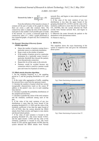 International Journal of Research in Advent Technology, Vol.2, No.5, May 2014 
E-ISSN: 2321-9637 
133 
From the definition of the transitive closure, E 
contains all the pair of nodes of the graph for which, 
there are exists a path that connects them. The 
connectivity index is simply the ratio of the number of 
such pairs to the number of all possible pairs of nodes 
in the network. As a result, a connected graph has a 
connectivity index of 1, while a graph partitioned in 
two connected graphs of equal size, has a connectivity 
index 0.5.[5] 
3.4. Dynamic Detecting & Recovery System 
(DDRS) algorithm 
· Detect the number of packets coming from a 
particular source to a particular destination 
· Keep a track on the number of packets 
· If the number of packets given to a particular 
destination by a particular source exceed a 
particular threshold then discard the packets 
from that particular connection 
· Repeat this for all the nodes in the network. 
· Jammers would be avoided because any 
connection which is used by a jammer would 
pass and waste lot of packets at runtime.[2] 
3.5. DDoS attacks detection algorithm: 
1. Set the sampling frequency as f, the sampling 
period as T, and the grouping thresholds as GTT and 
GTS. 
2. In the router after aggregation of traffic, sampling 
the network flows come from the upstream routers. 
3. Calculate the numbers of packet which has various 
recognizable characteristics (such as the source IP 
address or the packet’s size, etc.) in each sampling 
time interval. 
4. Calculate in parallel the probability distributions of 
the sampled network flows. 
5. Calculate in parallel the values of the total variation 
and the similarity coefficient among each of the 
pair. 
6. If the value of the total variation of any two 
distributions is more than the lower bound of the 
grouping threshold GTT (1.1045) and the value of the 
similarity coefficient is less than the upper bound of 
GTS (0.7220), then the system detected the DDoS 
attacks from Flash crowds, and begins to raise alarms 
and discard attack packets. 
7. If the value of total variation is located in the 
grouping threshold GTT (the lower bound: 0.5921, 
and the upper bound: 1.1045) and the value of the 
similarity coefficient is located in GTS (the lower 
bound: 0.7220, and the upper bound: 0.8708), then the 
system detected the DDoS attacks from Normal 
network flow, and begins to raise alarms and discard 
attack packets. 
8. If the value of the total variation of any two 
distributions is less than the upper bound of the 
grouping threshold GTT (0.5921) and the value of the 
similarity coefficient is more than the lower bound of 
GTS (0.8708), then the system detected the Flash 
crowds from Normal network flow, and begins to 
raise alarms. 
9. Otherwise the router forwards the packets to the 
destination or the downstream routers. 
10. Return to step 2.[8] 
4. RESULTS. 
This snapshots shows the exact functioning of the 
system at respective time and gives the information 
about system 
Fig.2. Basic functioning of system at time T1 
Fig.3. Basic functioning of system at time T2 
 