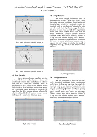 International Journal of Research in Advent Technology, Vol.2, No.5, May 2014 
E-ISSN: 2321-9637 
134 
Fig.4. Basic functioning of system at time T3 
Fig.5. Basic functioning of system at time T1 
4.1. Delay Variation 
We use amount of delay in packets receving 
to detect DDoS attack traffic. Delay over time would 
have limited variation if the traffic keeps its behavior 
over time (i.e. attack-free situation); while an 
introduction of attack traffic in the network would 
elicit significant delay variation in short time period. 
Our experimental results with typical Internet traffic 
trace show that delay variance changes when traffic 
behaviors affected by DDoS attack In contrast, normal 
traffic exhibits a remarkably stationary delay. 
Fig.6. Delay variation 
4.2. Energy Variation 
We utilize energy distribution based on 
wavelet analysis to detect DDoS attack traffic. Energy 
distribution over time would have limited variation if 
the traffic keeps its behavior over time (i.e. attack-free 
situation); while an introduction of attack traffic in the 
network would elicit significant energy distribution 
deviation in short time period. Our experimental 
results with typical Internet traffic trace show that 
energy distribution variance changes markedly 
causing a "spike" when traffic behaviors affected by 
DDoS attack In contrast, normal traffic exhibits a 
remarkably stationary energy distribution. In addition, 
this spike in energy distribution variance can be 
captured in early stage of attack, for ahead of 
congestion build-up, making it an effective attack 
detection. 
Fig.7. Energy Variation 
4.3. Throughput variation 
We use throughput to detect DDoS attack 
traffic. Throughput would have limited variation if the 
traffic keeps its behavior over time (i.e. attack-free 
situation); while an introduction of attack traffic in the 
network would elicit significant throughput variation 
in short time period. Our experimental results with 
typical Internet traffic trace show that throughput 
variance changes when traffic behaviors affected by 
DDoS attack In contrast, normal traffic exhibits a 
remarkably stationary throughput variation. 
Fig.8. Throughput Variation 
 