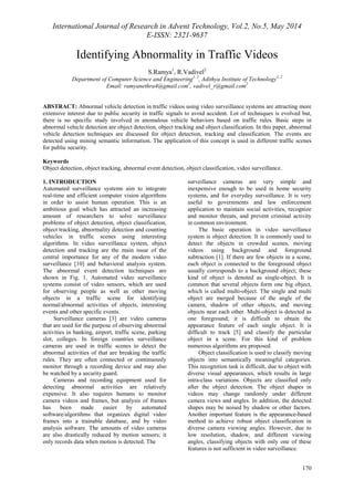 International Journal of Research in Advent Technology, Vol.2, No.5, May 2014 
E-ISSN: 2321-9637 
170 
Identifying Abnormality in Traffic Videos 
S.Ramya1, R.Vadivel2 
Department of Computer Science and Engineering1, 2, Adithya Institute of Technology1, 2 
Email: ramyanethra4@gmail.com1, vadivel_r@gmail.com2 
ABSTRACT: Abnormal vehicle detection in traffic videos using video surveillance systems are attracting more 
extensive interest due to public security in traffic signals to avoid accident. Lot of techniques is evolved but, 
there is no specific study involved in anomalous vehicle behaviors based on traffic rules. Basic steps in 
abnormal vehicle detection are object detection, object tracking and object classification. In this paper, abnormal 
vehicle detection techniques are discussed for object detection, tracking and classification. The events are 
detected using mining semantic information. The application of this concept is used in different traffic scenes 
for public security. 
Keywords 
Object detection, object tracking, abnormal event detection, object classification, video surveillance. 
1. INTRODUCTION 
Automated surveillance systems aim to integrate 
real-time and efficient computer vision algorithms 
in order to assist human operation. This is an 
ambitious goal which has attracted an increasing 
amount of researchers to solve surveillance 
problems of object detection, object classification, 
object tracking, abnormality detection and counting 
vehicles in traffic scenes using interesting 
algorithms. In video surveillance system, object 
detection and tracking are the main issue of the 
central importance for any of the modern video 
surveillance [10] and behavioral analysis system. 
The abnormal event detection techniques are 
shown in Fig. 1. Automated video surveillance 
systems consist of video sensors, which are used 
for observing people as well as other moving 
objects in a traffic scene for identifying 
normal/abnormal activities of objects, interesting 
events and other specific events. 
Surveillance cameras [3] are video cameras 
that are used for the purpose of observing abnormal 
activities in banking, airport, traffic scene, parking 
slot, colleges. In foreign countries surveillance 
cameras are used in traffic scenes to detect the 
abnormal activities of that are breaking the traffic 
rules. They are often connected or continuously 
monitor through a recording device and may also 
be watched by a security guard. 
Cameras and recording equipment used for 
detecting abnormal activities are relatively 
expensive. It also requires humans to monitor 
camera videos and frames, but analysis of frames 
has been made easier by automated 
software/algorithms that organizes digital video 
frames into a trainable database, and by video 
analysis software. The amounts of video cameras 
are also drastically reduced by motion sensors; it 
only records data when motion is detected. The 
surveillance cameras are very simple and 
inexpensive enough to be used in home security 
systems, and for everyday surveillance. It is very 
useful to governments and law enforcement 
application to maintain social activities, recognize 
and monitor threats, and prevent criminal activity 
in common environment. 
The basic operation in video surveillance 
system is object detection. It is commonly used to 
detect the objects in crowded scenes, moving 
videos using background and foreground 
subtraction [1]. If there are few objects in a scene, 
each object is connected to the foreground object 
usually corresponds to a background object; these 
kind of object is denoted as single-object. It is 
common that several objects form one big object, 
which is called multi-object. The single and multi 
object are merged because of the angle of the 
camera, shadow of other objects, and moving 
objects near each other. Multi-object is detected as 
one foreground; it is difficult to obtain the 
appearance feature of each single object. It is 
difficult to track [5] and classify the particular 
object in a scene. For this kind of problem 
numerous algorithms are proposed. 
Object classification is used to classify moving 
objects into semantically meaningful categories. 
This recognition task is difficult, due to object with 
diverse visual appearances, which results in large 
intra-class variations. Objects are classified only 
after the object detection. The object shapes in 
videos may change randomly under different 
camera views and angles. In addition, the detected 
shapes may be noised by shadow or other factors. 
Another important feature is the appearance-based 
method to achieve robust object classification in 
diverse camera viewing angles. However, due to 
low resolution, shadow, and different viewing 
angles, classifying objects with only one of these 
features is not sufficient in video surveillance. 
 