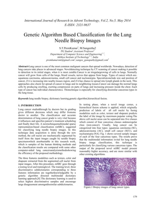 International Journal of Research in Advent Technology, Vol.2, No.5, May 2014 
E-ISSN: 2321-9637 
179 
Genetic Algorithm Based Classification for the Lung 
Needle Biopsy Images 
S.T.PremKumar1, M.Sangeetha2 
PG Student1,Assistant Professor2 
Department of Computer Science and Engineering1, 2, 
Adithya Institute of Technology1, 2, India 
premkumarsmt@gmail.com1,sangee_ganapathy@gmail.com2 
Abstract-Lung cancer is one of the most common malignant cancers that spread worldwide. Nowadays, detection of 
lung cancers take places in advanced stages. Noveldetecting technique by CT scanning of cancer making it possible 
to detection in its initial stages, when it is most curable.Cancer is an irregulargrowing of cells in lungs. Normally 
cancer will grow from cells of the lungs, blood vessels, nerves that appear from lungs. Types of cancer which are-squamous 
carcinoma, adenocarcinoma, small cell cancer and nuclearatypia. Specialistconclude size and position of 
cancer, if it is increasing into nearby tissues region, and if it has chance to spread into lymph glands in the neck. This 
approaches also check for spread of cancer in lungs and its neighboring tissues.Cancer can damage the normal lungs 
cells by producing swelling, exerting compression on parts of lungs and increasing pressure inside the chest. Each 
type of cancer has individual characteristics. Thistechnique is especially for classifying dissimilar cancerous types in 
the lung tissue. 
Keywords:lung needle biopsy, dictionary learning,genetic algorithm,hierarchical fusion. 
1. INTRODUCTION 
Lung cancer studiedthrough by doctors but its grading 
gives different decisions which may differ fromone 
doctor to another. The classification and accurate 
determination of lung cancer grade is very vital because 
it influences and specifies patient’s treatment scheduling 
and finally their life. A newtechniquemultimodal sparse 
representation-based classification (mSRC), suggested 
for classifying lung needle biopsy images. In this 
technique data acquisition is done through the new 
method, the cell nuclei are mechanically segmented by 
itself from the input images caught by needle biopsy 
specimenswhich areobtainable in this research work, 
which is samples of the human thinking methods and 
the classification results are compared with some other 
computer-aided lung cancersanalysismethodsshowing 
the efficiency of the proposed methodology. 
The three features modalities such as texture, color and 
shapeare extracted from the segmented cell nuclei from 
input images. After this procedure, mSRC goes through 
a testing level and traininglevel. The training level, three 
discriminative subdictionaries corresponding to three 
features information are togetherknowledgeable by a 
genetic algorithm directed multimodal dictionary 
learning approach.[8] The dictionary learning is used to 
select highest discriminative samples and encourage 
large disagreement amongstdissimilar subdictionaries. 
In testing phase, when a novel image comes, a 
hierarchical fusion scheme is applied, which originally 
prediction of labels of all cell nuclei by fusing 
modalities such as color, texture and shapeare predicts 
the label of the image by maximum popular voting.The 
above cell nuclei areas can be separated into five classes 
which consist of four cancerous classes andoneregular 
class (non-cancer). Usually, lung cancer can be 
categorized into four types: squamous carcinoma (SC), 
adenocarcinoma (AC), small cell cancer (SCC), and 
nuclearatypia (NA). Fig. 1 shows several sample images 
of each of the four cancerous types. The results prove 
that the multimodal information isvital for lung needle 
biopsy image classification, this technique is 
particularly for classifying various cancerous types. The 
output of the proposed novel mSRC model present 
reasonably higher accuracy, and are more similar with 
other existing algorithms. 
Figure.1 Biopsy images of lung cancer types. 
 