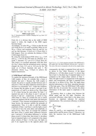 International Journal of Research in Advent Technology, Vol.2, No.5, May 2014 
E-ISSN: 2321-9637 
367 
Fig. 9. Normalized power variation changing the LMMI from 12.5 
μm to14.0 μm. 
From (4), it is obvious that as the width of MMI 
region is wider, the length of the MMI region 
becomes longer. 
Accordingly, we select WMMI =3.0μm so that the total 
size of the device is as small as possible. When we set 
WMMI =3.0μm, and assuming, from (4) and (6), we 
can see that becomes 13.5μm at λ=1.55μm (first 2- 
fold images). Next, we calculate the distance of first 
2-fold images from (3). 
By using the mode-analysis-FEM solver, neff 0 =3.49 
and neff 1 =3.46 for the TM mode are obtained. As a 
result, L becomes 13.7 μm at λ=1.55μm from (6). 
This result is in excellent agreement with that from 
(4). Fig. 9 shows that the normalized power variation 
changes the form 12.5 μm to 14.0 μm for the TM 
mode at λ=1.55μm launched into port 1. We 
ultimately choose LMMI =13.0μm to achieve the 
highest transmission. 
3.2 MMI Based 3-dB Coupler 
To explain the operation principle of the MMI-based 
3-dB coupler, at first, we consider that a beam is 
inputted into port 1. Because the 3-dB coupler is 
treated, the power is equally divided between port 3 
and port 4. Then, the phase difference between port 3 
and port 4 is consistently “π/2”. Under this condition, 
we assume that the phase on port 3 and port 4 are, 
respectively, π/2 and 0, as shown in Fig. 10(a) (State 
1). If a beam having the same phase for State 1 is 
inputted into port 2, the phase in port 3 and port 4 
become 0 and π/2 , respectively, as shown in Fig. 
10(b) (State 2). Then, we consider the case in which 
beams are inputted with the same phase into both port 
1 and port 2. Now, because our proposed structure is a 
linear device, the structure satisfies the principle of 
superposition. Thus, it is able to add the complex 
amplitude of State 1 and State 2, and the lights on port 
3 and port 4 have the same phase and amplitude, as 
shown in Fig. 10(c). Next, we consider the condition 
that there exists a certain phase difference between 
port 1 and port 2. If the phase difference is +π/2(the 
phase at port 2 is faster than that of port 1), the phase 
lead of outputted lights is π/2 compared to the output 
phase relation of State 1. In this case, the lights on 
port 4 are negated due to the opposite phase, and 
Fig.10. (a, b, c, d, e, f) the operation principle of the MMI-based 3- 
dB coupler.Δϕ is the phase difference between port 1 and port 2. 
The color of the arrow corresponds to the dot on the complex plane. 
consequently, the light is outputted from only port 3, 
as shown in Fig. 10(d). However, if the phase 
difference is –π/2 (the phase at port 2 is slower than 
that of port 1), the phase lag of outputted lights is π/2 
compared to the output phase relation of State 1. 
Then, the light on port 3 is negated due to the opposite 
phase, and consequently, the light is outputted from 
only port 4, as shown in Fig. 10(e). We apply these 
physical phenomena to the basic operating principle 
of the logic gates. Thus, the MMI-based 3-dB coupler 
fulfils the role of converter that converts the phase 
information of the input signal to amplitude at the 
output. 
In practice, there is a phase error between the 
BPSK signal and the LO light. Therefore, the 
conversion efficiency when there is the phase error 
becomes an important indicator for practical 
implementation. The conversion efficiency is defined 
as 
P 
port 3 
*100 P 
h = (5) 
max 
where, Pmax and Pport3 are, respectively, the maximum 
output power and the power of port 3. Moreover, we 
show the insertion loss of the MMI-based 3-dB 
coupler. 
The insertion loss IL is defined as 
 