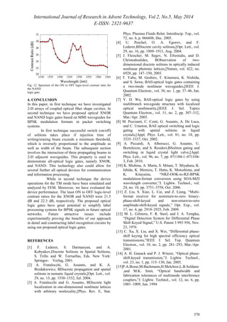 International Journal of Research in Advent Technology, Vol.2, No.5, May 2014 
E-ISSN: 2321-9637 
370 
Fig. 12. Spectrum of the ON to OFF logic-level contrast ratio for 
the NAND 
logic gate. 
4. CONCLUSION 
In this paper, in first technique we have investigated 
2-D arrays of coupled optical fiber shape cavities. In 
second technique we have proposed optical XNOR 
and NAND logic gates based on MMI waveguides for 
BPSK modulation formats in packet switching 
systems. 
In first technique successful switch (on/off) 
of solitons takes place if injection time of 
writing/erasing beam exceeds a minimum threshold, 
which is inversely proportional to the amplitude as 
well as width of the beam. The subsequent section 
involves the interaction of three propagating beams in 
2-D adjacent waveguides. This property is used to 
demonstrate all-optical logic gates, namely XNOR, 
and NAND. This technology also could allow for 
several further all optical devices for communication 
and information processing. 
While in second technique the device 
operations for the TM mode have been simulated and 
analyzed by FEM. Moreover, we have evaluated the 
device performance. The least ON to OFF logic-level 
contrast ratios for the XNOR and NAND were 21.5 
dB and 22.3 dB, respectively. The proposed optical 
logic gates have great potential to simplify label 
processing systems for BPSK signals in future optical 
networks. Future attractive issues include 
experimentally proving the benefits of our approach 
in detail and constructing label recognition circuits by 
using our proposed optical logic gates. 
REFERENCES 
[1] F. Lederer, S. Darmanyan, and A. 
Kobyakov,Discrete Solitons in Spatial Solitons, 
S. Trillo and W. Torruellas, Eds. New York: 
Springer- Verlag, 2001. 
[2] A. Fratalocchi, G. Assanto, and K. A. 
Brzdakiewicz, BDiscrete propagation and spatial 
solitons in nematic liquid crystals,[Opt. Lett., vol. 
29, no. 13, pp. 1530–1532, Jul. 2004. 
[3] A. Fratalocchi and G. Assanto, BDiscrete light 
localization in one-dimensional nonlinear lattices 
with arbitrary nonlocality,[Phys. Rev. E, Stat. 
Phys. Plasmas Fluids Relat. Interdiscip. Top., vol. 
72, no. 6, p. 066608, Dec. 2005. 
[4] U. Peschel, O. A. Egorov, and F. 
Lederer,BDiscrete cavity solitons,[Opt. Lett., vol. 
29, no. 16, pp. 1909–1911, Aug. 2004. 
[5] J. Fleischer, M. Segev, N. Efremidis, and D. 
Christodoulides, BObservation of two-dimensional 
discrete solitons in optically induced 
nonlinear photonic lattices,[Nature, vol. 422, no. 
6928, pp. 147–150, 2003. 
[6] T. Yabu, M. Geshiro, T. Kitamura, K. Nishida, 
and S. Sawa, BAll-optical logic gates containing 
a two-mode nonlinear waveguides,[IEEE J. 
Quantum Electron., vol. 38, no. 1, pp. 37–46, Jan. 
2002. 
[7] Y. D. Wu, BAll-optical logic gates by using 
multibranch waveguide structure with localized 
optical nonlinearity,[IEEE J. Sel. Topics 
Quantum Electron., vol. 11, no. 2, pp. 307–312, 
Mar./Apr. 2005. 
[8] M. Peccianti, C. Conti, G. Assanto, A. De Luca, 
and C. Umeton, BAll optical switching and logic 
gating with spatial solitons in liquid 
crystals,[Appl. Phys. Lett., vol. 81, no. 18, pp. 
3335–3337, Oct. 2002. 
[9] A. Piccardi, A. Alberucci, G. Assanto, U. 
Bortolozzo, and S. Residori,BSoliton gating and 
switching in liquid crystal light valve,[Appl. 
Phys. Lett., vol. 96, no. 7, pp. 071104-1–071104- 
3, Feb. 2010. 
[10] K. Mishina, A. Marta, S. Mitani, T. Miyahara, K. 
Ishida, K. Shimizu, T. Hatta, K. Motoshima, and 
K. Kitayama, “NRZ-OOK-to-RZ-BPSK 
modulation-format conversion using SOA-MZI 
wavelength converter,”J. Lightw. Technol., vol. 
24, no. 10, pp. 3751–3758, Oct. 2006. 
[11] Z. Liu, S. Xiao, L. Cai, and Z. Liang, “Multi-format 
receiver for nonreturn-to-zero binary-phase- 
shift-keyed and non-return-to-zero 
amplitude-shift-keyed signals,” Opt. Exp., vol. 
17, no. 4, pp. 2918–2925, Feb. 2009. 
[12] M. L. Gilmore, F. R. Steel, and J. A. Tempka, 
“Digital Detection System for Differential Phase 
Shift Keyed Signal,” U.S. Patent 3 993 956, Nov. 
23, 1976 
[13] C. Xu, X. Liu, and X. Wei, “Differential phase-shift 
keying for high spectral efficiency optical 
transmissions,”IEEE J. Sel. Top. Quantum 
Electron., vol. 10, no. 2, pp. 281–293, Mar./Apr. 
2001. 
[14] A. H. Gnauck and P. J. Winzer, “Optical phase-shift- 
keyed transmission,”J. Lightw. Technol., 
vol. 23, no. 1, pp. 115–130, Jan. 2005. 
[15]P.A.Besse,M.Bachmann,H.Melchior,L.B.Soldano 
,and M.K. Smit, “Optical bandwidth and 
fabrication tolerances of multimode interference 
couplers,”J. Lightw. Technol., vol. 12, no. 6, pp. 
1001–1009, Jun. 1994 
 