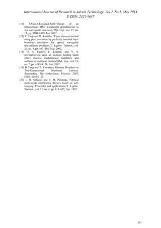 International Journal of Research in Advent Technology, Vol.2, No.5, May 2014 
E-ISSN: 2321-9637 
371 
[16] J.Xiao,X.Liu,andX.Sum,“Design of an 
ultracompact MMI wavelength demultiplexer in 
slot waveguide structures,”Opt. Exp., vol. 15, no. 
13, pp. 8300–8308, Jun. 2007. 
[17] Y. Tsuji and M. Koshiba, “Finite element method 
using port truncation by perfectly matched layer 
boundary conditions for optical waveguide 
discontinuity problems,”J. Lightw. Technol., vol. 
20, no. 3, pp. 463–468, Mar. 2002. 
[18] O. A. Egorov, F. Lederer, and Y. S. 
Kivshar,BHow does an inclined holding beam 
affect discrete modulational instability and 
solitons in nonlinear cavities?[Opt. Exp., vol. 15, 
no. 7, pp. 4149–4158, Apr. 2007. 
[19] B. Feng and T. Kawahara, Discrete Breathers in 
Two-Dimensional Nonlinear Lattices. 
Amsterdam, The Netherlands: Elsevier, 2007, 
ISSN: 0165-2125. 
[20] L. B. Soldano and C. M. Pennings, “Optical 
multi-mode interference devices based on self-imaging: 
Principles and applications,”J. Lightw. 
Technol., vol. 13, no. 4, pp. 615–627, Apr. 1995. 
