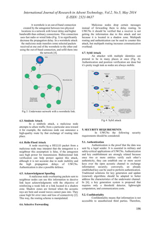 International Journal of Research in Advent Technology, Vol.2, No.5, May 2014 
E-ISSN: 2321-9637 
196 
A wormhole is an out-of-band connection 
created by the antagonist between two physical 
locations in a network with lower delay and higher 
bandwidth than ordinary connections. This connection 
uses fast radio or wired links (Fig. 3) to significantly 
decrease the propagation delay. In a wormhole attack 
the malicious node transfers some selected packets 
received at one end of the wormhole to the other end 
using the out-of-band connection, and refill them into 
the network [4]. 
Fig 3. Underwater network with a wormhole link. 
4.3. Sinkhole Attack 
In a sinkhole attack, a malicious node 
attempts to allure traffic from a particular area toward 
it for example, the malicious node can announce a 
high-quality route by that exchange of routing take 
place. 
4.4. Hello Flood Attack 
A node receiving a HELLO packet from a 
malicious node may interpret that the antagonist is a 
neighbour this assumption is false, if the antagonist 
uses high power for transmission. Bidirectional link 
verification can help protect against this attack, 
although it is not accurate due to node mobility and 
the high propagation delays of UWCNs. 
Authentication is also a possible defence. 
4.5. Acknowledgment Spoofing 
A malicious node overhearing packets sent to 
neighbour nodes can use this information to deceive 
link layer acknowledgments with the objective of 
reinforcing a weak link or a link located in a shadow 
zone. Shadow zones are formed when the acoustic 
rays are bent and sound waves cannot pass into. They 
cause high bit error rates and loss of connectivity [2]. 
This way, the routing scheme is manipulated. 
4.6. Selective Forwarding 
Malicious nodes drop certain messages 
instead of forwarding them to delay routing. In 
UWCNs it should be verified that a receiver is not 
getting the information due to this attack and not 
because it is located in a shadow zone. Multipath 
routing and authentication can be used to counter this 
attack, but multipath routing increases communication 
overhead. 
4.7. Sybil Attack 
An attacker with multiple identities can 
pretend to be in many places at once (Fig. 4). 
Authentication and position verification are done but 
it’s pretty tough task as nodes are always mobile. 
Fig 4: Sybil attack 
5. SECURITY REQUIREMENTS 
In UWCNs the following security 
requirements should be considered. 
5.1. Authentication 
Authentication is the proof that the data was 
sent by a legal sender. It is essential in military and 
safety-critical applications of UWCNs. Authentication 
and key establishment are strongly related because 
once two or more entities verify each other’s 
authenticity, they can establish one or more secret 
keys over the open acoustic channel to exchange 
information securely; conversely, an already 
established key can be used to perform authentication. 
Traditional solutions for key generation and update 
(renewal) algorithms should be adapted to better 
address the characteristics of the underwater channel. 
In [6], a key generation system is proposed that 
requires only a threshold detector, lightweight 
computation, and communication costs. 
5.2. Confidentiality 
Confidentiality means that information is not 
accessible to unauthorized third parties. Therefore, 
 