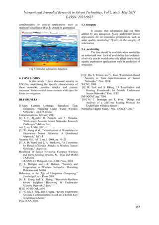 International Journal of Research in Advent Technology, Vol.2, No.5, May 2014 
E-ISSN: 2321-9637 
197 
confidentiality in critical applications such as 
maritime surveillance (Fig. 5) should be guaranteed. 
Fig 5: Intruder submarine detection 
5.3. Integrity 
It ensures that information has not been 
altered by any antagonist. Many underwater sensor 
applications for environmental preservation, such as 
water quality monitoring [7], rely on the integrity of 
information. 
5.4. Availability 
The data should be available when needed by 
an authorized user. Lack of availability due to denial-of- 
service attacks would especially affect time-critical 
aquatic exploration applications such as prediction of 
seaquakes. 
6. CONCLUSION 
In this article I have discussed security in 
UWCNs, underlining the specific characteristics of 
these networks, possible attacks, and counter 
measures. Some research issues remain wide open for 
future investigation. 
REFERENCES 
[1]Mari Carmen Domingo, Barcelona Tech 
University, “Securing Under Water Wireless 
Networks”, IEEE Wireless 
Communications, February 2011. 
[2] I. F. Akyildiz, D. Pompili, and T. Melodia, 
“Underwater Acoustic Sensor Networks: Research 
Challenges,” AdHoc Net., 
vol. 3, no. 3, Mar. 2005. 
[3] W. Wang et al., “Visualization of Wormholes in 
Underwater Sensor Networks: A Distributed 
Approach,” Int’l. J. 
Security Net., vol. 3, no. 1, 2008, pp. 10–23. 
[4] A. D. Wood and J. A. Stankovic, “A Taxonomy 
for Denial-of-Service Attacks in Wireless Sensor 
Networks,” chapter in 
Handbook of Sensor Networks: Compact Wireless 
and Wired Sensing Systems, M. Ilyas and MARI 
CARMEN 
DOMINGO. Mahgoub, Eds., CRC Press, 2004. 
[5] L. Buttyán and J.-P. Hubaux, “Security and 
Cooperation in Wireless Networks: Thwarting 
Malicious and Selfish 
Behaviour in the Age of Ubiquitous Computing,” 
Cambridge Univ. Press, 2008. 
[6] R. Zhang and Y. Zhang, “Wormhole-Resilient 
Secure Neighbor Discovery in Underwater 
Acoustic Networks,” Proc. 
IEEE INFOCOM, 2010. 
[7] Y. Liu, J. Jing, and J. Yang, “Secure Underwater 
Acoustic Communication Based on a Robust Key 
Generation Scheme,” 
Proc. ICSP, 2008. 
[8] F. Hu, S. Wilson, and Y. Xiao, “Correlation-Based 
Security in Time Synchronization of Sensor 
Networks,” Proc. IEEE 
WCNC, 2008. 
[9] M. Erol and S. Oktug, “A Localization and 
Routing Framework for Mobile Underwater 
Sensor Networks,” Proc. IEEE 
INFOCOM, Apr. 2008. 
[10] M. C. Domingo and R. Prior, “Design and 
Analysis of a GPS-Free Routing Protocol for 
Underwater Wireless Sensor 
Networks in Deep Water,” Proc. UNWAT, 2007. 
