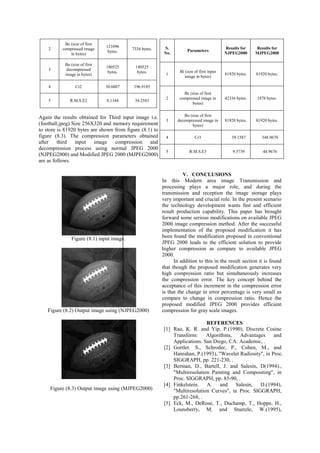 results obtained from the developed algorithm and 
normal JPEG 2000. Since it is not possible to estimate 
the performance of any algorithm on the basis of single 
image, hence for the performance evaluation of the 
developed algorithm three different gray images has 
been used. These images are shown in figure (6), 
figure (7) and figure (8). To compare the results 
obtained from the developed algorithm and normal 
JPEG 2000 two most important image compression 
parameters are used. 
1) Compression Ratio (CR). 
2) Root Mean Square Error (RMSE). 
To show the compression and decompression process 
by using developed algorithm on first input image i.e. 
autumn.tif. Whose size is 206X345 and memory 
requirement to store is 71070 bytes shown in figure (6). 
For the performance assessment of developed 
algorithm on compression and decompression 
processes, the value of parameter level of 
decomposition is fixed to 5. The results obtained after 
the compression and decompression process using 
normal JPEG 2000 (NJPEG2000) and Modified JPEG 
2000 (MJPEG2000) are shown from figure (6.1), 
figure (6.2) and figure (6.3). 
Figure (6.1) input image. 
Figure (6.2) Output image using (NJPEG2000) 
Figure (6.3) Output image using (MJPEG2000) 
The compression parameters obtained after first input 
image compression and decompression process using 
NDWT and FDWT are as follows. 
Parameters Results for 
NJPEG2K 
Result 
MJPEG2 
Bi (size of first 
input image in 
bytes) 
71070 bytes. 
71070 
bytes. 
Bc (size of first 
compressed 
image in bytes) 
66256 bytes. 2884 bytes. 
Bo (size of first 
decompressed 
image in bytes) 
71070 bytes. 
71070 
bytes. 
Cr1 22.9703 197.1429 
R.M.S.E1 10.9844 35.1643 
Similarly the results obtained for second input image 
i.e. (lena.jpeg), who’s Size, is 415X445 and memory 
requirement to store is 180525 bytes are shown from 
figure (7.1) to figure (7.3). The compression 
parameters obtained after Second input image 
compression and decompression process using normal 
JPEG 2000 (NJPEG2000) and Modified JPEG 200 
(MJPEG2000) are as follows. 
Figure (7.1) input image. 
Figure (7.2) Output image using (NJPEG2000) 
Figure (7.3) Output image using (MJPEG2000) 
S. No. Parameters 
Results for 
NJPEG2000 
Results for 
MJPEG2000 
1 
Bi (size of first 
input image in 
bytes) 
180525 
bytes. 
180525 
bytes. 
 