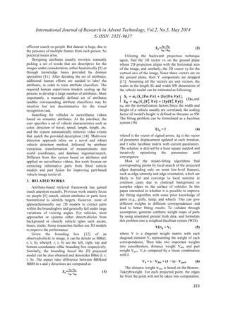 International Journal of Research in Advent Technology, Vol.2, No.5, May 2014 
E-ISSN: 2321-9637 
223 
efficient search on people. But dataset is huge, due to 
the presence of multiple frames from each person. So 
practical issues arise. 
Designing attributes usually involves manually 
picking a set of words that are descriptive for the 
images under consideration, either heuristically [9] or 
through knowledge bases provided by domain 
specialists [11]. After deciding the set of attributes, 
additional human efforts are needed to label the 
attributes, in order to train attribute classifiers. The 
required human supervision hinders scaling up the 
process to develop a large number of attributes. More 
importantly, a manually defined set of attributes 
(andthe corresponding attribute classifiers) may be 
intuitive but not discriminative for the visual 
recognition task. 
Searching for vehicles in surveillance videos 
based on semantic attributes. At the interface, the 
user specifies a set of vehicle characteristics such as 
color, direction of travel, speed, length, height, etc. 
and the system automatically retrieves video events 
that match the provided description [14]. Multiview 
detection approach relies on a novel and robust 
vehicle detection method, followed by attribute 
extraction, transformation of measurements into 
world coordinates, and database ingestion/search. 
Different from this system based on attributes and 
applied on surveillance videos, this work focuses on 
extracting informative parts from fitted vehicle 
models and part fusion for improving part-based 
vehicle image retrieval. 
3. RELATED WORKS 
Attribute-based retrieval framework has gained 
much attention recently. Previous work mainly focus 
on people [5] search, salient attributes or parts have 
beenutilized to identify targets. However, most of 
approachesusually use 2D models to extract parts 
within the boundingbox and generally fail under large 
variations of viewing angles. For vehicles, most 
approaches or systems either detectvehicles from 
background or classify vehicle types such ascars, 
buses, trucks. Some researches further use 3D models 
to improve the performance. 
Given the bounding box [12] of an 
observedvehicle in image, it can be denote as BBh(l; 
r; t; b), where(l; r; t; b) are the left, right, top and 
bottom coordinates ofthe bounding box respectively. 
Similarly, the bounding boxof the 2D projected 
model can be also obtained and denotedas BBm (l; r; 
t; b). The aspect ratio difference between BBHand 
BBM in x and y directions are computed as 
=  
 
(1) 
= 	
 
	
 
(2) 
Utilizing the backward projection technique 
 
 again, find the 3D vector vx on the ground plane 
whose 2D projection aligns with the horizontal axis 
of the image, and similarly, the 3D vector vy for the 
vertical axis of the image. Since these vectors are on 
the ground plane, their Y components are dropped 
[13]. Assuming all the vectors are unit vectors, the 
scales in the length SL and width SW dimensions of 
the vehicle model can be estimated as following: 
 
 = 
(‖. ‖ + |‖. ‖), 
 = (‖. ‖ + |‖. ‖)(3)αLand 
αW are the normalization factors.Since the width and 
height of a vehicle usually are correlated, the scaling 
factor of model's height is defined as thesame as SW 
The fitting problem can be formulated as a Jacobian 
system (JS) 
IΔq = f (4) 
wheref is the vector of signed errors, Δq is the vector 
of parameter displacement updated at each iteration, 
and I isthe Jacobian matrix with current parameters. 
The solution is derived by a least square method and 
iteratively optimizing the parameters until 
convergence. 
Most of the model-fitting algorithms find 
corresponding points by local search of the projected 
edges depending only on some low-level features, 
such as edge intensity and edge orientation, which are 
likely to fail and converge to local maxima in 
common cases due to cluttered background or 
complex edges on the surface of vehicles. In this 
paper interested in whether it is possible to improve 
the fitting algorithm with some prior knowledge of 
parts (e.g., grille, lamp, and wheel). This can give 
different weights to different correspondences and 
lead to better fitting results. To validate through 
assumption, generate synthetic weight maps of parts 
by using annotated ground truth data, and formulate 
this problem into a weighted Jacobian system (WJS) 
VIΔq = Vf (5) 
where V is a diagonal weight matrix with each 
diagonal element Vii representing the weight of each 
correspondence. Then take two important weights 
into consideration, distance weight Vdist and part 
weight Vpart. Viiis computed by a linear combination 
with λ 
Vii = λ · Vdist + (1 − λ) · Vpart. (6) 
The distance weight wdist is based on the Beaton– 
Tukeybiweight. For each projected point, the edges 
far from the point will not be taken into computation. 
 