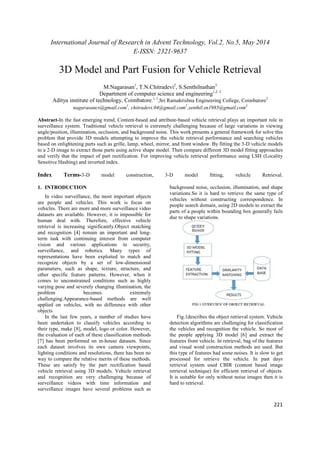 International Journal of Research in Advent Technology, Vol.2, No.5, May 2014 
E-ISSN: 2321-9637 
221 
3D Model and Part Fusion for Vehicle Retrieval 
M.Nagarasan1, T.N.Chitradevi2, S.Senthilnathan3 
Department of computer science and engineering1,2, 3 
Aditya institute of technology, Coimbatore.1, 3,Sri Ramakrishna Engineering College, Coimbatore2 
nagarasancs@gmail.com1, chitradevi.04@gmail.com2,senthil.sn1985@gmail.com3 
Abstract-In the fast emerging trend, Content-based and attribute-based vehicle retrieval plays an important role in 
surveillance system. Traditional vehicle retrieval is extremely challenging because of large variations in viewing 
angle/position, illumination, occlusion, and background noise. This work presents a general framework for solve this 
problem that provide 3D models attempting to improve the vehicle retrieval performance and searching vehicles 
based on enlightening parts such as grille, lamp, wheel, mirror, and front window. By fitting the 3-D vehicle models 
to a 2-D image to extract those parts using active shape model. Then compare different 3D model fitting approaches 
and verify that the impact of part rectification. For improving vehicle retrieval performance using LSH (Locality 
Sensitive Hashing) and inverted index. 
Index Terms-3-D model construction, 3-D model fitting, vehicle Retrieval. 
1. INTRODUCTION 
In video surveillance, the most important objects 
are people and vehicles. This work is focus on 
vehicles. There are more and more surveillance video 
datasets are available. However, it is impossible for 
human deal with. Therefore, effective vehicle 
retrieval is increasing significantly.Object matching 
and recognition [4] remain an important and long-term 
task with continuing interest from computer 
vision and various applications in security, 
surveillance, and robotics. Many types of 
representations have been exploited to match and 
recognize objects by a set of low-dimensional 
parameters, such as shape, texture, structure, and 
other specific feature patterns. However, when it 
comes to unconstrained conditions such as highly 
varying pose and severely changing illumination, the 
problem becomes extremely 
challenging.Appearance-based methods are well 
applied on vehicles, with no difference with other 
objects 
In the last few years, a number of studies have 
been undertaken to classify vehicles according to 
their type, make [8], model, logo or color. However, 
the evaluation of each of these classification methods 
[7] has been performed on in-house datasets. Since 
each dataset involves its own camera viewpoints, 
lighting conditions and resolutions, there has been no 
way to compare the relative merits of these methods. 
These are satisfy by the part rectification based 
vehicle retrieval using 3D models. Vehicle retrieval 
and recognition are very challenging because of 
surveillance videos with time information and 
surveillance images have several problems such as 
background noise, occlusion, illumination, and shape 
variations.So it is hard to retrieve the same type of 
vehicles without constructing correspondence. In 
people search domain, using 2D models to extract the 
parts of a people within bounding box generally fails 
due to shape variations. 
Fig.1describes the object retrieval system. Vehicle 
detection algorithms are challenging for classification 
the vehicles and recognition the vehicle. So most of 
the people applying 3D model [6] and extract the 
features from vehicle. In retrieval, bag of the features 
and visual word construction methods are used. But 
this type of features had some noises. It is slow to get 
processed for retrieve the vehicle. In past days 
retrieval system used CBIR (content based image 
retrieval technique) for efficient retrieval of objects. 
It is suitable for only without noise images then it is 
hard to retrieval. 
 