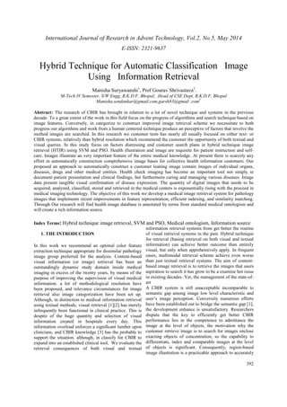 International Journal of Research in Advent Technology, Vol.2, No.5, May 2014 
E-ISSN: 2321-9637 
Hybrid Technique for Automatic Classification Image 
392 
Using Information Retrieval 
Manisha Suryawanshi1, Prof Gourav Shrivastava2. 
M-Tech IV Semester, S/W Engg, R.K.D.F, Bhopal,, .Head of CSE Dept, R.K.D.F, Bhopal 
Manisha.sendankar@gmail.com,garsh83@gmail .com2 
Abstract: The research of CBIR has brought in relation to a lot of novel technique and systems in the previous 
decade. To a great extent of the work in this field focus on the progress of algorithms and search technique based on 
image features. Conversely, in categorize to construct improved image retrieval scheme we necessitate to both 
progress our algorithms and work from a human centered technique produce an perceptive of factors that involve the 
method images are searched. In this research we customer tests has nearly all usually focused on either text- or 
CBIR systems, relatively than hybrid resolution which recommend the customer the opportunity of both textual and 
visual queries. In this study focus on factors distressing end customer search plans in hybrid technique image 
retrieval (HTIR) using SVM and PSO. Health illustration and image are requisite for patient instruction and self-care. 
Images illustrate an very important feature of the entire medical knowledge. At present there is scarcely any 
effort in automatically construction comprehensive image bases for collective health information customers. Our 
proposed an approach to automatically construct a customer leaning image contain images of individual organs, 
diseases, drugs and other medical entities. Health check imaging has become an important tool not simply in 
document patient presentation and clinical findings, but furthermore caring and managing various diseases. Image 
data present tangible visual confirmation of disease expression. The quantity of digital images that needs to be 
acquired, analyzed, classified, stored and retrieved in the medical centers is exponentially rising with the proceed in 
medical imaging technology. The objective of this work we develop a medical image retrieval system for pathology 
images that implements recent improvements in feature representation, efficient indexing, and similarity matching. 
Through Our research will find health image database is annotated by terms from standard medical ontologism and 
will create a rich information source. 
Index Terms: Hybrid technique image retrieval, SVM and PSO, Medical ontologism, Information source 
1. THE INTRODUCTION 
In this work we recommend an optimal color feature 
extraction technique appropriate for dissimilar pathology 
image group preferred for the analysis. Content-based 
visual information (or image) retrieval has been an 
outstandingly dynamic study domain inside medical 
imaging in excess of the twenty years, by means of the 
purpose of improving the supervision of visual medical 
information. a lot of methodological resolution have 
been proposed, and relevance circumstances for image 
retrieval also image categorization have been set up. 
Although, in distinction to medical information retrieval 
using textual methods, visual retrieval [1][2] has merely 
infrequently been functional in clinical practice. This is 
despite of the huge quantity and selection of visual 
information created in hospitals every day. This 
information overload enforces a significant lumber upon 
clinicians, and CBIR knowledge [3] has the probable to 
support the situation. although, in classify for CBIR to 
expand into an established clinical tool, We evaluate the 
retrieval consequences of both visual and textual 
information retrieval systems from get better the routine 
of visual retrieval systems in the past. Hybrid technique 
for retrieval (basing retrieval on both visual and textual 
information) can achieve better outcome than entirely 
visual, but only when apprehensively apply. In frequent 
cases, multimodal retrieval scheme achieve even worse 
than just textual retrieval systems. The aim of content-based 
image retrieval is to retrieve the images that users 
aspiration to search it has grow to be a examine hot issue 
in existing decades. Yet, the management of the state-of-art 
A CBIR system is still unacceptable incomparable to 
semantic gap among image low level characteristic and 
user’s image perception. Conversely numerous efforts 
have been established out to bridge the semantic gap [1], 
the development enhance is unsatisfactory. Researchers 
dispute that the key to efficiently get better CBIR 
performance lies in the competence to admittance the 
image at the level of objects, the motivation why the 
customer retrieve image is to search for images enclose 
exacting objects of concentration, so the capability to 
differentiate, index and comparable images at the level 
of objects is significant. Consequently, region-based 
image illustration is a practicable approach to accurately 
 