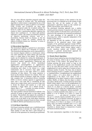 International Journal of Research in Advent Technology, Vol.2, No.6, June 2014 
E-ISSN: 2321-9637 
206 
The one most efficient algorithm proposed under this 
scheme is named as k-means only. The partitioning 
algorithm in which cluster is represented by one of the 
objects located near its centre is called as a k-mediods. 
PAM, CLARA and CLARANS are three main 
algorithms proposed under the k-mediod method [9]. 
Given D, a data set of n objects, and k, the number of 
clusters to form, a partitioning algorithm organizes the 
objects into k partitions (k _ n), where each partition 
represents a cluster. The clusters are formed to optimize 
an objective partitioning criterion, such as a 
dissimilarity function based on distance, so that the 
objects within a cluster are “similar,” whereas the 
objects of different clusters are “dissimilar” in terms of 
the data set attributes. 
2.2 Hierarchical Algorithms 
The hierarchical methods, in general try to decompose 
the dataset of n objects into a hierarchy of a groups. 
This hierarchical decomposition can be represented by a 
tree structure diagram called as a dendrogram; whose 
root node represents the whole dataset and each leaf 
node is a single object of the dataset. The clustering 
results can be obtained by cutting the dendrogram at 
different level. There are two general approaches for the 
hierarchical method: agglomerative (bottom-up) and 
divisive (top down) [1] [9].An hierarchical 
agglomerative clustering(HAC) or agglomerative 
method starts with n leaf nodes(n clusters) that is by 
considering each object in the dataset as a single 
node(cluster) and in successive steps apply merge 
operation to reach to root node, which is a cluster 
containing all data objects. The merge operation is 
based on the distance between two clusters. There are 
three different notions of distance: single link, average 
link, complete link. A hierarchical divisive clustering 
(HDC) or divisive method, opposite to agglomerative, 
starts with a root node that is considering all data 
objects into a single cluster, and in successive steps tries 
to divide the dataset until reaches to a leaf node 
containing a single object. For a dataset having n 
objects there is 2n-1 – 1 possible two-subset divisions, 
which is very expensive in computation. 
The major problem with the hierarchical methods it the 
selection of merge or split points, as once done cannot 
be undone. This problem also impacts the scalability of 
the methods . Thus, in general hierarchical methods are 
used as one of the phase in the multi phase clustering. 
Different algorithms proposed based on these concepts 
are: BIRCH, ROCK and Chameleon [5] [19] [9]. 
2.3 Grid Based Algorithms 
Grid based clustering methods uses a multidimensional 
grid data structure. It divides the object space into a 
finite number of cells that form a grid structure on 
which all of the operations for clustering are performed. 
One of the distinct features of this method is the fast 
processing time, as it depends not on the number of data 
objects but only on the number of cells. The 
representative algorithms based on this method are: 
STING, WaveCluster, and CLIQUE [14]. 
The grid-based clustering approach uses a multire 
solution grid data structure. It quantizes the object space 
into a finite number of cells that form a grid structure on 
which all of the operations for clustering are performed. 
The main advantage of the approach is its fast 
processing time, which is typically independent of the 
number of data objects, 
yet dependent on only the number of cells in each 
dimension in the quantized space. Some typical 
examples of the grid-based approach include STING, 
which explores statistical information stored in the grid 
cells Wave Cluster, which clusters objects using a 
wavelet transform method and CLIQUE ,which 
represents a grid-and density-based approach for 
clustering in high-dimensional data space. 
2.4 Density Based Algorithms 
The density based method has been developed based on 
the notion of density, which is the no of objects in the 
given cluster, in this context. The general idea is to 
continue growing the given cluster as long as the 
density in the neighborhood exceeds some threshold; 
that is for each data point within a given cluster; the 
neighborhood of a given radius has to contain at least a 
minimum number of points. The basic idea of density 
based clustering involves a number of new definitions, 
as explained below. Ε-neighborhood: the neighborhood 
within a radius ε of a given object is called the ε- 
neighborhood of the object. Core object: if the ε- 
neighborhood of an object contains at least a minimum 
number, MinPts, of objects, then the object is called a 
core object. Border point: A border point has fewer than 
MinPts within radius ε, but is in the neighborhood of a 
core point. Directly density-reachable: given a set of 
objects D, an object p is directly density -reachable 
form object q if p is within the ε-neighborhood of q, and 
q is a core object. (Indirectly) density-reachable: an 
object p is density-reachable from object q w.r.t ε and 
MinPts in a set of objects, D, if there is a chain of 
objects p1,…………..pn, where p1 = p and pn = q such 
that pi+1 is directly density-reachable from pi w.r.t ε 
and MinPts, for 1≤i≤n.Density-connected: an object is 
density - connected to object q w.r.t ε and MinPts in a 
set of objects, D, if there is an object o in D such that 
both p and q are density-reachable from o w.r.t ε and 
MinPts. The density based algorithms can further 
classified as: density based on connectivity of points 
and based on density function. 
The main representative algorithms in the former are 
 