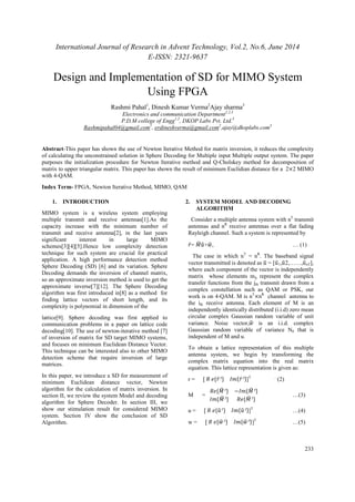 International Journal of Research in Advent Technology, Vol.2, No.6, June 2014 
E-ISSN: 2321-9637 
233 
Design and Implementation of SD for MIMO System 
Using FPGA 
Rashmi Pahal1, Dinesh Kumar Verma2Ajay sharma3 
Electronics and communication Department1,2,3 
P.D.M college of Engg1,2, DKOP Labs Pvt. Ltd.3 
Rashmipahal04@gmail.com1, erdineshverma@gmail.com2,ajay@dkoplabs.com3 
Abstract-This paper has shown the use of Newton Iterative Method for matrix inversion, it reduces the complexity 
of calculating the unconstrained solution in Sphere Decoding for Multiple input Multiple output system. The paper 
purposes the initialization procedure for Newton Iterative method and Q-Cholskey method for decomposition of 
matrix to upper triangular matrix. This paper has shown the result of minimum Euclidian distance for a 2×2 MIMO 
with 4-QAM. 
Index Term- FPGA, Newton Iterative Method, MIMO, QAM 
1. INTRODUCTION 
MIMO system is a wireless system employing 
multiple transmit and receive antennas[1].As the 
capacity increase with the minimum number of 
transmit and receive antenna[2], in the last years 
significant interest in large MIMO 
schemes[3][4][5].Hence low complexity detection 
technique for such system are crucial for practical 
application. A high performance detection method 
Sphere Decoding (SD) [6] and its variation. Sphere 
Decoding demands the inversion of channel matrix, 
so an approximate inversion method is used to get the 
approximate inverse[7][12]. The Sphere Decoding 
algorithm was first introduced in[8] as a method for 
finding lattice vectors of short length, and its 
complexity is polynomial in dimension of the 
lattice[9]. Sphere decoding was first applied to 
communication problems in a paper on lattice code 
decoding[10]. The use of newton-iterative method [7] 
of inversion of matrix for SD target MIMO systems, 
and focuses on minimum Euclidean Distance Vector. 
This technique can be interested also to other MIMO 
detection scheme that require inversion of large 
matrices. 
In this paper, we introduce a SD for measurement of 
minimum Euclidean distance vector, Newton 
algorithm for the calculation of matrix inversion. In 
section II, we review the system Model and decoding 
algorithm for Sphere Decoder. In section III, we 
show our stimulation result for considered MIMO 
system. Section IV show the conclusion of SD 
Algorithm. 
2. SYSTEM MODEL AND DECODING 
ALGORITHM 
Consider a multiple antenna system with nT transmit 
antennas and nR receive antennas over a flat fading 
Rayleigh channel. Such a system is represented by 
̂=  
+	, … (1) 
The case in which nT = nR. The baseband signal 
vector transmitted is denoted as  = [1,2,……,nT], 
where each component of the vector is independently 
matrix whose elements mij represent the complex 
transfer functions from the jth transmit drawn from a 
complex constellation such as QAM or PSK, our 
work is on 4-QAM. M is nT×nR channel antenna to 
the ith receive antenna. Each element of M is an 
independently identically distributed (i.i.d) zero mean 
circular complex Gaussian random variable of unit 
variance. Noise vector,	 is an i.i.d. complex 
Gaussian random variable of variance N0 that is 
independent of M and u. 
To obtain a lattice representation of this multiple 
antenna system, we begin by transforming the 
complex matrix equation into the real matrix 
equation. This lattice representation is given as: 
r = [  