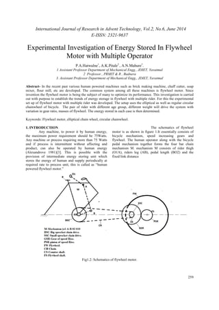 International Journal of Research in Advent Technology, Vol.2, No.6, June 2014 
E-ISSN: 2321-9637 
Experimental Investigation of Energy Stored In Flywheel 
259 
Motor with Multiple Operator 
P.A.Hatwalne1, A.K.Pitale2 , A.N.Mahure3. 
1 Assistant Professor Department of Mechanical Engg., JDIET, Yavatmal 
2 Professor , PRMIT & R , Badnera 
3. Assistant Professor Department of Mechanical Engg., JDIET, Yavatmal 
Abstract- In the recent past various human powered machines such as brick making machine, chaff cutter, soap 
mixer, flour mill, etc are developed. The common system among all these machines is flywheel motor. Since 
invention the flywheel motor is being the subject of many to optimize its performance. This investigation is carried 
out with purpose to establish the trends of energy storage in flywheel with multiple rider. For this the experimental 
set up of flywheel motor with multiple rider was developed. The setup uses the elliptical as well as regular circular 
chainwheel of bicycle. The pair of rider with different age group, different weight will drive the system with 
variation in gear ratio, masses of flywheel. The energy stored in each case is then determined. 
Keywords: Flywheel motor, elliptical chain wheel, circular chainwheel. 
1. INTRODUCTION 
Any machine, to power it by human energy, 
the maximum power requirement should be 75Watts. 
Any machine or process requiring more than 75 Watts 
and if process is intermittent without affecting and 
product, can also be operated by human energy 
(Alexandrove 1981)[3]. This is possible with the 
provision of intermediate energy storing unit which 
stores the energy of human and supply periodically at 
required rate to process unit, this is called as “human 
powered flywheel motor.” 
The schematics of flywheel 
motor is as shown in figure 1.It essentially consists of 
bicycle mechanism, speed increasing gears and 
flywheel. The human operator along with the bicycle 
pedal mechanism together forms the four bar chain 
mechanism M. mechanism M consists of rider thigh 
(O1A), riders leg (AB), pedal length (BO2) and the 
fixed link distance 
Fig1.2: Schematics of flywheel motor. 
 