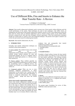 International Journal of Research in Advent Technology, Vol.2, No.6, June 2014 
E-ISSN: 2321-9637 
270 
Use of Different Ribs, Fins and Inserts to Enhance the 
Heat Transfer Rate– A Review 
A. N.Mahure1, P.A.Hatwalne2 
1,2Assistant Professor Department of Mechanical Engg., JDIET, Yavatmal 
Abstract- Heat transfer enhancement techniques used to increase rate of heat transfer without affecting much the 
overall performance of the system. These techniques are used in heat exchangers. Like baffle, inserts, jet 
impingement and other passive heat transfer enhancement methods, insertion of ribs in heat enhancement system has 
been used for various types of industrial applications such as internal cooling systems of gas turbine blades, 
electronic cooling devices, shell type heat exchangers, thermal regenerators. These heat enhancement techniques 
broadly are of three types viz. passive, active and compound techniques. The present review paper is related to use 
of ribs ,fins and various inserts for enhancing heat transfer. 
Keywords: Heat transfer enhancement, ribs, fins. 
1. INTRODUCTION 
Generally, heat transfer enhancement techniques are 
classified in three broad categories: 
(a) Active method: This method involves some external 
power input for the 
enhancement of heat transfer; some examples of active 
methods include induced pulsation by cams and 
reciprocating plungers, the use of a magnetic field to 
disturb the seeded light particles in a flowing stream, 
fluid vibration etc. 
(b) Passive method: These methods generally use 
surface or geometrical modifications to the flow channel 
by incorporating inserts or additional devices. For 
example, use of inserts, use of rough surfaces, extended 
surface etc. 
(c) Compound method: When any two or more 
techniques employed simultaneously to obtain 
enhancement in heat transfer that is greater than that 
produced by either of them when used individually ,is 
termed as compound enhancement .This technique 
involves complex design and hence has limited 
application. 
Passive heat transfer augmentation methods 
Passive heat transfer enhancement methods not need 
any external power input. In the convective heat transfer 
one of the ways to enhance heat transfer rate is to 
increase the effective surface area and residence time of 
the heat transfer fluids. The passive methods are based 
on the same principle. Use of this technique causes the 
swirl in the bulk of the fluids and disturbs the actual 
boundary layer so as to increase effective surface area, 
residence time and consequently heat transfer 
coefficient in existing system. 
Following Methods are used generally used, 
1. Extended surface 
2. Inserts 
1. Extended Surface:- 
Extended or finned surfaces increase the heat transfer 
area which could be very effective in case of fluids with 
low heat transfer coefficients. This technique includes 
finned tube for shell & tube exchangers, plate fins for 
compact heat exchanger and finned heat sinks for 
electronic cooling. Finned surfaces enhance heat 
transfer in natural or forced convection which can be 
used for cooling of electrical and electronic devices. 
The use of extended surfaces for cooling electronic 
devices is not restricted to the natural convection heat 
transfer regime but also can be used for forced 
convective heat transfer. A variety of extended surfaces 
typically used include offset strip fins, louvered fins, 
perforated fins and wavy fins. 
2. Inserts 
Inserts refer to the additional arrangements made as an 
obstacle to fluid flow so as to augment heat transfer. 
Different types of inserts are 
1. Twisted tape and wire coils 
2. Ribs, Baffles, plates 
The present paper Contributes for review of Ribs, 
baffle/fins in duct and insert in tube. 
Ribs: 
 