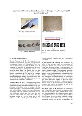 International Journal of Research in Advent Technology, Vol.2, No.6, June 2014 
E-ISSN: 2321-9637 
272 
Fig 5: Tape with attached baffle Fig 6: Porous Baffles 
Fig 7: Twisted tape inserts 
Fig 8: Tube equipped with propeller 
inserts 
2. LITERATURE SURVEY 
Monsak Pimsarn, et al. [1] Investigated the heat 
transfer characteristics and associated friction head loss 
in rectangular channel with Z-shaped ribs. These ribs 
were set on the rectangular duct at 30º,45 º,60 ºof flat rib 
was set at 90 º relative to air flow directions. These ribs 
were fitted in Z-shape (Z-rib) aligned in series on whole 
surface of upper plate. The constant heat flux was 
provided to top surface only .The comparison of the 
result of Z-ribs with 30º,45 º,60 º and flat rib with same 
rib height ,pitch ratio and smooth channel is done. The 
thermal enhancement factor of all Z-ribs are higher than 
flat rib.The 45º Z-rib provide highest increase in heat 
transfer rate and best thermal performance. 
Rajendra karwa , et al. [2] Carried out the experiment 
to measure heat transfer rate and friction factor in 
rectangular duct with fully perforated baffles and half 
perforated baffles fixed to one of broader wall. The 
baffled wall of duct is uniformly heated while remaining 
three walls insulated. The study shows an enhancement 
of 79-169% in Nusselt number over a smooth duct for 
fully perforated baffles and 133-274% for half 
perforated baffles while the friction factor for fully 
perforated baffles is 2.98-8.02 times that of half 
perforated baffles. Half perforated baffles are 
thermodynamically superior than fully perforated at 
same pitch. 
R.M.Majumdar,V.M.Kriplani [3] investigated the 
effect of the perforated baffle on performance of 
rectangular channel. The different types of perforated 
baffle with different diameter (4mm,6mm,8mm) are 
used. The experimental study investigated the local heat 
transfer characteristic and friction head loss in channel 
with inclined solid and perforated baffle .The Reynolds 
number for this experimental study was varied between 
7600 to 54000.The experimental results shows that the 
heat transfer rate increases with baffle as compared to 
without baffle and with increase in Reynolds number. 
The baffle with more number of hole and larger 
diameter causes more turbulence and maximum heat 
transfer occur. As the degree of inclination of baffle 
increases heat transfer rate increases as well as the 
increase in friction factor occurred. 
Soo Whan Ahn,et al. [4] Investigated the heat transfer 
and friction factor characteristics in rectangular duct 
with one side roughened by five different shapes. In this 
they examined the effect of rib shape geometries as well 
as Reynolds number on heat transfer .They used five 
different shape of ribs e.g. square, triangular, circular, 
semicircular and arc. These ribs were sequentially 
installed at bottom wall of duct. To understand the 
 