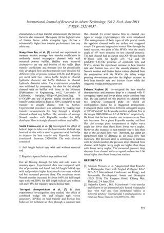 International Journal of Research in Advent Technology, Vol.2, No.6, June 2014 
E-ISSN: 2321-9637 
273 
characteristics of heat transfer enhancement the friction 
factor is also measured. The square rib has highest value 
of friction factor ,while triangular type rib has a 
substantially higher heat transfer performance than any 
other one. 
Kang-Hoon Ko, et al. [5] carried out experiment to 
measure module average heat transfer coefficients in 
uniformly heated rectangular channel with wall 
mounted porous baffles. Baffles were mounted 
alternatively on top and bottom of the walls. Heat 
transfer coefficients and pressure loss for periodically 
fully developed flow and heat transfer were obtained for 
different types of porous medium (10,20, and 40 pores 
per inch) with two ratios baffle height to channel 
hydraulic diameter and baffle thickness to channel 
hydraulic diameter ratios. The experimental procedure 
was validated by comparing the data for the straight 
channel with no baffles with those in the literature 
[Publications in Engineering, vol.2, University of 
California, Berkeley,1930,p.443,Int.Chem.Eng. 16 
(1976)359].the use of porous baffles resulted in heat 
transfer enhancement as high as 300% compared to heat 
transfer in straight channel with no baffles. 
Experimental procedure was validated by making heat 
transfer measurements for flow through a straight 
channel without any baffles. The variation of average 
Nusselt number with Reynolds number for fully 
developed flow in straight channels without any baffle. 
Smith Eiamsa-ard, et al. [6] Investigated the effect of 
helical tapes in tube over the heat transfer. Helical tape 
inserted in tube with a view to generate swirl that helps 
to increase the heat transfer rate. Reynolds number 
considered between 2300-8000. The swirl devices 
consist of 
1. Full length helical tape with and without centered 
rod. 
2. Regularly spaced helical tape without rod. 
Hot air flowing through the tube and cold water in 
annulus space. Experimental data was compared with 
that of plain tube and found that full length helical tape 
with rod provides higher heat transfer rate over without 
rod but increased pressure drop. The maximum mean 
Nusselt number increased by about 160% for full length 
tape with rod,150% for full length helical tape without 
rod and 145% for regularly spaced helical tape. 
Teerapat chompookham et al. [7] In their 
experimental investigations they studied the effect of 
combined wedge ribs and winglet type vortex 
generators (WVGs) on heat transfer and friction loss 
behavior for turbulent air flow through a constant heat 
flux channel. To create reverse flow in channel ,two 
types of wedge (right-triangle) ribs were introduced 
.The arrangements of both types of ribs placed inside 
the opposite channel walls are in-line and staggered 
arrays. To generate longitudinal vortex flow through the 
tested section, two pairs of the WVGs with the attack 
angle of 60º were mounted on test channel entrance. 
The test channel had an aspect ratio,AR=10 and height 
H=30mm with rib height e/H =0.2 and rib 
pitch,P/H=1.33.The presence of combined ribs and 
WVGs shown the significant increase in heat transfer 
rate and friction loss over the smooth channel. The 
Nusselt number and friction factor values obtained from 
the conjunction with the WVGs ,the inline wedge 
pointing downstream provides the highest increase in 
both heat transfer rate and friction factor while the 
staggered wedge pointing upstream 
Paisarn Naphon [8] investigated the heat transfer 
characteristics and pressure drop in a channel with V 
corrugated upper and lower plates under constant heat 
flux. He has carried out the analysis on channel with 
two opposite corrugated plate on which all 
configuration peaks lie in staggered arrangement. 
Corrugated plates with three different corrugated angles 
of 20º,40ºand 60º for Reynolds number and heat flux in 
the ranges 2000-9000 and 0.5 -1.2KW/m2 respectively. 
He found that the heat transfer rate increases as air flow 
rate increases. For a given Reynolds number and heat 
flux ,the average plate temperatures at higher wavy 
angle are lower than those from lower wavy angles. 
However ,the increase in heat transfer rate is less than 
that of the air mass flow rate .Therefore, the outlet air 
temperature tend to decrease as air mass flow rate 
increases. The pressure drop is continuous to increase 
with Reynolds number, the pressure drop obtained from 
channel with higher wavy angle are higher than those 
with lower wavy angles. The measured pressure drop 
obtained from channel with corrugated surfaces are 1.96 
times higher than those from plane surface. 
REFERENCES 
[1] Monsak Pimsarn, et al. “Augmented Heat Transfer 
in Rectangular Duct with Angled Z-Shaped Ribs” 
PEA-AIT International Conference on Energy and 
Sustainable Development: Issues and Strategies 
(ESD 2010) The Empress Hotel, Chiang Mai, 
Thailand. 2-4 June 2010. 
[2] Rajendra Karwa , B.K. Maheshwari “Heat transfer 
and friction in an asymmetrically heated rectangular 
duct with half and fully perforated baffles at 
different pitches” International Communications in 
Heat and Mass Transfer 36 (2009) 264–268 
 