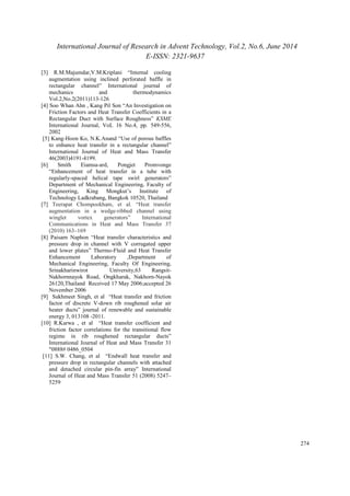 International Journal of Research in Advent Technology, Vol.2, No.6, June 2014 
E-ISSN: 2321-9637 
274 
[3] R.M.Majumdar,V.M.Kriplani “Internal cooling 
augmentation using inclined perforated baffle in 
rectangular channel” International journal of 
mechanics and thermodynamics 
Vol.2,No.2(2011)113-126 
[4] Soo Whan Ahn , Kang Pil Son “An Investigation on 
Friction Factors and Heat Transfer Coefficients in a 
Rectangular Duct with Surface Roughness” KSME 
International Journal, VoL 16 No.4, pp. 549-556, 
2002 
[5] Kang-Hoon Ko, N.K.Anand “Use of porous baffles 
to enhance heat transfer in a rectangular channel” 
International Journal of Heat and Mass Transfer 
46(2003)4191-4199. 
[6] Smith Eiamsa-ard, Pongjet Promvonge 
“Enhancement of heat transfer in a tube with 
regularly-spaced helical tape swirl generators” 
Department of Mechanical Engineering, Faculty of 
Engineering, King Mongkut’s Institute of 
Technology Ladkrabang, Bangkok 10520, Thailand 
[7] Teerapat Chompookham, et al. “Heat transfer 
augmentation in a wedge-ribbed channel using 
winglet vortex generators” International 
Communications in Heat and Mass Transfer 37 
(2010) 163–169 
[8] Paisarn Naphon “Heat transfer characteristics and 
pressure drop in channel with V corrugated upper 
and lower plates” Thermo-Fluid and Heat Transfer 
Enhancement Laboratory ,Department of 
Mechanical Engineering, Faculty Of Engineering, 
Srinakharinwirot University,63 Rangsit- 
Nakhornnayok Road, Ongkharak, Nakhorn-Nayok 
26120,Thailand Received 17 May 2006;accepted 26 
November 2006 
[9] Sukhmeet Singh, et al “Heat transfer and friction 
factor of discrete V-down rib roughened solar air 
heater ducts” journal of renewable and sustainable 
energy 3, 013108 -2011. 
[10] R.Karwa , et al “Heat transfer coefficient and 
friction factor correlations for the transitional flow 
regime in rib roughened rectangular ducts” 
International Journal of Heat and Mass Transfer 31 
"0888# 0486_0504 
[11] S.W. Chang, et al “Endwall heat transfer and 
pressure drop in rectangular channels with attached 
and detached circular pin-fin array” International 
Journal of Heat and Mass Transfer 51 (2008) 5247– 
5259 
