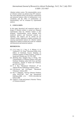 International Journal of Research in Advent Technology, Vol.2, No.7, July 2014 
E-ISSN: 2321-9637 
55 
vibration isolator system. The transmissibility curves 
of vibration isolator are plotted using FFT analyzer. 
The result obtained will be real because in theoretical 
and numerical analysis effect of nonlinearities is not 
considered, and the effect of nonlinearities on 
transmissibility will be evaluated by experimental 
analysis. 
5. CONCLUSION: 
In this paper theoretical and numerical analysis of 
design of vibration isolator is carried out. Proposed 
experimental setup for vibration isolator is also 
designed. Transmissibility curves obtained from 
numerical analysis and theoretical analysis are 
matching. The analysis can be carried out for 
vibration isolator subjected to random excitation. By 
carrying experimental analysis for vibration isolator 
subjected to random excitation the result are validated 
with theoretical and numerical analysis. 
REFERENCES: 
[1] Z Q. Lang, X. J. Jing, S. A. Billings, G. R. 
Tomlinson, Z. K. Peng, “Theoretical Study of the 
Effects of Nonlinear Viscous Damping on 
Vibration Isolation of SDoF Systems”, Journal of 
Sound and Vibration, pp. 352–365, 2009. 
[2] Zhenlong Xiao, Xingjian Jing, Li Cheng, “The 
Transmissibility of Vibration Isolators with Cubic 
Nonlinear Damping under both Force and Base 
Excitations”, Journal of Sound and Vibration, 
pp.1335-1354, 2013. 
[3] S. S. Rao, “Mechanical Vibrations”, 5th ed. 
Addison-Wesley Publishing Company (1995). 
[4] G.K.Groover and A.K.Nigam, “Mechanical 
Vibrations”, Edition-2001. 
[5] Rao V. Dukkipati, “Solving Vibration Problems 
using MATLAB”, New Age International 
Publishers,ISBN (13) : 978-81-224-2484-3rd 
Edition-2006 
[6] Charles E. Crede and Jerome E. Ruzicka “Theory 
of Vibration Isolation” 
 