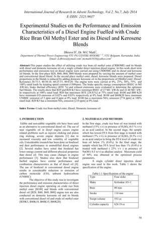 International Journal of Research in Advent Technology, Vol.2, No.7, July 2014 
E-ISSN: 2321-9637 
Experimental Studies on the Performance and Emission 
Characteristics of a Diesel Engine Fuelled with Crude 
Rice Bran Oil Methyl Ester and its Diesel and Kerosene 
58 
Blends 
Dhruva D1, Dr. M C Math2, 
Department of Thermal Power Engineering VTU PG CENTRE MYSORE 1, 2, VTU Belgaum, Karnataka, India. 
Email: d.dhruva@ymail.com1,mcmath1018@yahoo.com2 
Abstract-This paper studies the effect of utilizing crude rice bran oil methyl ester (CRBOME) and its blends 
with diesel and domestic kerosene oil on a single cylinder direct injection diesel engine. In this work short term 
performance and emissions test on diesel engine were carried out using CRBOME and its diesel and kerosene 
oil blends. In the first place B20, B40, B60, B80 blends were prepared by varying the amount of methyl ester 
and conventional diesel blend. In the second place methyl ester, diesel, kerosene blends were prepared. Diesel 
proportions in the blends is reduced by adding domestic kerosene oil in the proportions of [Methyl ester: Diesel: 
Kerosene] 20:75:5, 40:50:10, 60:25:15, 80:0:20. The engine tests were carried at 0%, 25%, 50%, 75% and 
100% rated loads by keeping speed constant (1500rpm). The brake specific energy consumption (BSEC in MJ 
/kW-hr), brake thermal efficiency (BTE %) and exhaust emissions were evaluated to determine the optimum 
fuel blends. The results show that B20 and B20 K5 have minimum BSEC of 27 MJ / kW-hr and 22.48 MJ / kW-hr 
respectively at 100% rated load. B20 has maximum BTE [28.81%] at 75% rated load. B100 and B80 K20 
have minimum CO emission of 0.02% and 0.03% respectively at 0% load. B100 and B80K20 have minimum 
UNBHC emission of 5 ppm and 8 ppm at 0% load. B100 has a maximum NOX emission [774 ppm] at 100% 
rated load. B20 K5 has a minimum NOX emission [210 ppm] at 0% load. 
Index Terms- Crude rice bran methyl ester, Diesel, Domestic kerosene oil. 
1. INTRODUCTION 
Edible and non-edible vegetable oils have been used 
as an alternative to conventional diesel oil. The use of 
neat vegetable oil in diesel engine causes engine 
related problems such as injector choking and piston 
ring sticking, severe engine deposits [1] due to 
increased viscosity and low volatility of vegetable 
oils. Considerable research has been done on biodiesel 
and their performance in unmodified diesel engines 
[2]. Several studies have noted that biodiesel has 
lower energy content and different physical properties 
than diesel oil. This may cause changes in engine 
performance [3]. Studies also show that biodiesel 
fuelled engines have similar performance and 
combustion characteristics as that of diesel oil [4]. 
The use of biodiesel in conventional diesel engine 
results in considerable reduction in emission of 
carbon monoxide (CO), unburnt hydrocarbons 
(UNBHC). 
The objective of this study was to investigate 
the performance and emission characteristics of direct 
injection diesel engine operating on crude rice bran 
methyl ester [B100] and blends with conventional 
diesel oil [B20, B40, B60, B80] engine test are also 
conducted on domestic kerosene oil and its blends 
with conventional diesel oil and crude oil methyl ester 
[B20K5, B40K10, B60K15, B80K20] 
2. MATERIALS AND METHODS 
In the first stage, crude rice bran oil was treated with 
methanol (15% v/v) in presence of H2SO4 (0.5 % v/v) 
as an acid catalyst. In the second stage, the sample 
which has lowest FFA from first stage is treated with 
methanol (7% v/v) in presence of H2SO4 [0.5% v/v] 
as an acid catalyst to bring the FFA level of crude rice 
bran oil below 1% (0.4%). In the final stage, the 
sample which has FFA level less than 1% (0.4%) is 
treated with methanol ( 25% v/v ) in presence of 
NaOH ( 0.5 w/v) as alkaline catalyst. Maximum yield 
of 94% was obtained at the optimized process 
parameters. 
A single cylinder direct injection diesel 
engine was used in this work. Table 1 shows the 
specification of the engine. 
Table 1.1 Specifications of the engine 
Type Four stoke 
Make Kirloskar AV-1 
Bore 80 mm 
Stroke 110 mm 
Swept volume 553 cc 
Cylinder capacity 624.19 cc 
 