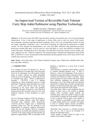 International Journal of Research in Advent Technology, Vol.2, No.7, July 2014 
E-ISSN: 2321-9637 
An Improvised Version of Reversible Fault Tolerant 
Carry Skip Adder/Subtractor using Pipeline Technology 
63 
Madhuri Goswami1, Ghanshyam Jangid2 
Electronics And Communication Department1, 2,Suresh Gyan Vihar University1, 2 
Email: madhuri.goswami.1025@gmail.com1 , ghanu.4us@gmail.com2 
Abstract :- In the recent years, Reversible Logic has drawn attention of researchers due to its less heat dissipating 
characteristics. It has a wide range of applications in diverse fields such as ultra low power VLSI circuits, 
nano computing, quantum computing and optical computing. It has a one to one correspondence between its input 
and output components. Pipelining is also a well known technology for improving the performance of digital 
systems. We have designed and implemented a new carry skip adder /subtractor using pipelining and parity 
preserving reversible logic gates. It can be used as a carry skip adder or a carry skip subtractor according to the 
control logic input. The proposed circuit in this paper is far better than its previous versions in terms of delay, gate 
count, quantum cost and hardware complexity. The proposed design is designed and implemented using verilog 
HDL in XILINX 9.2 version. Experimental results demonstrate that the proposed circuit is 68% faster and 65% less 
complex than its previous versions. 
Index Terms :- Reversible logic, Fault Tolerant, Pipelined, Feynman Gate, Fredkin Gate, Modified Islam Gate, 
Carry skip adder /subtractor. 
1. INTRODUCTION 
V.N. Landauer [2] and C.H. Bennett [3] , the two 
major researchers in reversible logic, have shown that 
every bit of information lost will generate kTlog2 
joules of energy, whereas the energy dissipation 
would not occur, if desigining is done with the help 
of reversible logic gates. Where k (Boltzmann’s 
constant) = 1.38×10-23 J and T is absolute 
temperature at which computation process is being 
performed. Though the energy dissipation for one bit 
loss is a small value but this value can cause 
overheating in the circuit which will gradually 
decrease the life span of the device. And it has been 
already proved that reversible circuits are the most 
important solutions of heat dissipation in circuit 
design. 
The Von Neumann Landauer (VNL) [2] principle, a 
theorem of modern physics, states that ordinary 
irreversible logic operation which destructively 
overwrites previous outputs incur a fundamental 
minimum energy cost. This fact threatens to end 
improvements in practical computer performance 
within the next few decades. However, computers 
based mainly on reversible logic operations can reuse 
a fraction of the signal energy that theoretically can 
approach a approximately 100% as the quality of the 
hardware is improved, at a given level of power 
dissipation 
Fault tolerance is a property which enables a system 
to continue operating properly even if there is 
failure in some of its components. If the system is 
designed by using fault tolerant components, then the 
correction and detection of faults is possible. Parity 
preserving gates are used to detect such errors. Many 
error correction techniques are available. Parity 
preserving is one of the widely used error detection 
mechanisms in digital logic and data communication 
Systems. In parity preserving logic gates, the parity 
of the inputs must match that of the outputs. 
One more factor which is more important than the 
number of gates used, is the number of garbage 
outputs. Since reversible design methods use 
reversible gates, where the number of inputs is equal 
to the number of outputs, the total number of outputs 
of such a network will be equal to the number of 
inputs. Garbage is unavoidable in some cases such 
as- single output function of n variables will require 
at least n-1 garbage outputs, because reversibility 
necessitates an equal number of outputs and inputs. 
Reversible Logic Function is a Boolean Function 
f(x1, x2, x3,….xN) is said to be reversible if it 
satisfies the following criteria: 
(1)The number of inputs should be equal to the 
number of the number of outputs. 
 