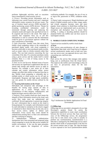 International Journal of Research in Advent Technology, Vol.2, No.7, July 2014 
E-ISSN: 2321-9637 
101 
performs lightweight activities such as execution 
traces transmitted to cloud security servers. 
1) Privacy: Providing private information such as 
indicating your current location and user’s important 
information creates scenarios for privacy issues. The 
use of location based services (LBS) provided by 
global positioning system (GPS) devices. Threats for 
revealing confidential information could be 
minimized through selecting and analyzing the 
enterprise needs and require only specified services to 
be acquired and moved to the cloud. This leads to 
concerns that companies force use or sell this 
information as well as concerns that the information 
could be given to government agencies without the 
user’s permission or knowledge. 
2) Data Ownership: Another issue that arises from 
mobile cloud computing relates to the ownership of 
purchased digital media. with cloud computing it 
becomes achievable to store purchased media records, 
such as sound, video or e-books remotely rather than 
nearby. This can lead concerns concerning the true 
ownership of the data. If a consumer purchases media 
using a given service and the media itself is stored 
remotely there is a risk of losing access to the 
purchased media. 
3) Data Access and Security: Related issues of access 
and security are significant to applications that rely on 
remote data storage and internet access in order to 
function. For example a user stores all of their 
calendar and contact information online, power 
outages can affect their ability to function from day to 
day. Mobile cloud computing is vulnerable due to 
multiple points at which access can be off and on 
(interrupted). Response and high speed availability 
can vary greatly for mobile devices utilized by the 
users. 
C) Securing Information on the Cloud 
Individuals and enterprises take advantage of the 
benefits for storing large amount of data or 
applications on a cloud. Though, issues in 
circumstances of their integrity, authentication, and 
digital privileges must be taken care of [10]. 
1) Integrity: Every mobile cloud user must ensure the 
integrity of their information stored on the cloud. each 
access they make must me authenticated and 
confirmed. Several approaches in preserving integrity 
for one’s information that is stored on the cloud is 
being proposed. For example, each information stored 
by each individual or enterprise in the cloud is tagged 
or initialized to them wherein they are the only one to 
have access (move, update or delete) such 
information. Every access they create should be 
authenticated assuring that it is their own information 
and thus verifying its integrity. 
2) Authentication: Different authentication 
mechanisms have been presented and proposed using 
cloud computing to secure the data access suitable for 
mobile environment. A few use the open principles 
and even supports the integration of various 
verification methods. For example, the use of way in 
or log-in IDs, passwords or PINS, validation needs, 
etc. 
3) Digital rights management: Illegal distribution and 
piracy of digital contents such as video, image, audio, 
and e-book, programs becomes more and more 
popular. Some solutions to shield these stuffing from 
illegal access are implemented such as provision of 
encryption and decryption keys to access these 
stuffing. A coding or decoding platform should be 
prepared before any mobile user can have access to 
such digital contents. 
5. MOBILE CLOUD COMPUTING WORKS 
Typical services needed by mobile cloud client: 
A) Sync 
Sync service auto-synchronizes all state changes to 
App/Moblet Data back with Cloud Server.It supports 
several synchronicity modes such as both way sync, 
one way server sync, one approach device sync, time-consuming 
sync, and boot sync. 
B) Push 
Push service the service that manages state updates 
being sent as notifications from the Cloud Server. 
This improves the mobile user's knowledge as they do 
not have to pro-actively check for the new 
information. 
Fig-3 Architecture for Mobile Applications In Cloud 
Environment 
C) OfflineApp 
OfflineApp service provided is designed to be an App 
Developer's greatest friend. Its carries the 
organization capabilities to create smart coordination 
between the low-level services like Sync and Push. 
since of the OfflineApp service, the programmer 
never has to note down every code to actually to 
perform any synchronization. Synchronization is a 
little that is managed by the OfflineApp service and it 
decides which mode of synchronization is the best for 
the current runtime state of App. The App developer 
is never exposed to low level synchronization details 
 