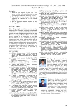 International Journal of Research in Advent Technology, Vol.2, No.7, July 2014 
E-ISSN: 2321-9637 
104 
Decryption: 
1. When the user requests for the data, Cloud 
service provider will authenticate the user and 
delivers the encrypted data (If the user is valid). 
2. The cloud user then decrypts the data by 
computing, m = Cd(mod n) = 27902753(mod 
3233) = 65. 
3. Once the m value is obtained, user will get back 
the original data. 
10. CONCLUSIONS 
Cloud Computing is immobile a new and growing 
paradigm where computing is regarded as on-demand 
service. Once the organization takes the conclusion to 
move to the cloud, it loses control larger than the data. 
Thus, the quantity of shield needed to secure data is 
directly relative to the importance of the data. 
Security of the Cloud relies on reliable computing and 
cryptography.Thus, in our proposed work, only the 
authorized user can access the data. Even if some 
intruder (unauthorized user) gets the data accidentally 
or intentionally if he captures the information also, he 
can’t decrypt it and obtain back the original data from 
it. Hence forth, data security is provided by 
implementing RSA algorithm. 
REFERENCES 
[1] Mahadev Satyanarayanan, “Mobile computing: 
The next decade,” Proc. 11th Intl. Conf. on 
Mobile Data Management (MDM’10), Kansas, 
MO, 2010. 
[2] “Amazon elastic compute cloud (EC2).” AWS. 
[Online]. Available: 
http://www.amazon.com/ec2/. 
[3] Microsoft azure. [Online]. Available: 
http://www.microsoft.com/azure/. 
[4] Google app engine. [Online]. Available: 
http://appengine.google.com/. 
[5] D. Kovachev, D. Renzel, R. Klamma, and Y. 
Cao, "Mobile community cloud computing: 
emerges and evolves," Proc. 1st Intl. Workshop 
on Mobile Cloud Computing (in conjunction 
with) 11th Intl. Conf. on Mobile Data 
Management (MDM’10), Kansas, MO, 2010, pp. 
393-395. 
[6] A. Klein, C. Mannweiler, J. Schneider, and H. 
Schotten, “Access schemes for mobile cloud 
computing,” Proc. 11th Intl. Conf. on Mobile 
Data Management (MDM’10), Kansas, MO, 
2010, pp. 387-392. 
[7] E. Marinelli, “Hyrax: cloud computing on mobile 
devices using MapReduce,” Master thesis, 
Carnegie Mellon University, 2009. 
[8] Cong wang ,Qian wang, and Kui ren ,Wenjing 
lou,”Ensuring data storage security in cloud 
computing” at IEEE(8-1-4244-3876-1/09). 
[9] Dulaney E.,CompTIA Security+ Study Guide, 
Fourth Edition, Wiley Publishing Inc., 
Indiana,2009. 
[10] Kevin Hamlen, Murat kantarcioglu, Latifur Khan 
and Bhavani Thurasingham, International Journal 
of Information Security and Privacy, 4(2), p.p(39- 
51), April-June 2010. 
[11] Cloud computing methodology, systems and 
applications lizhe wang, rajiv. 
[12] Booth.D,(2004).web service architecture.Retrived 
from http://www.w3.org 
[13] Cong wang ,Qian wang, and Kui ren ,Wenjing 
lou,”Ensuring data storage security in cloud 
computing” at IEEE(8-1-4244-3876-1/09). 
[14] F.A.Alvi, B.S.Choudary, N.Jaferry,”Review on 
cloud computing security issues & challenges”, 
iaesjournal.com, vol (2) (2012). 
[15] Security analysis of cloud computing: 
(http://cloudcomputing.syscon.com/node/133035 
3). 
[16] Jagpal Singh,Krishnan lal and Dr.Anil kumar 
Shrotiya, Journal of Computer Science and 
Applications., ISSN 2231- 1270 Volume 4, 
Number 1 (2012), pp. 1-7 
[17] Kevin Hamlen, Murat kantarcioglu, Latifur Khan 
and Bhavani Thurasingham, International Journal 
of Information Security and Privacy, 4(2), p.p(39- 
51), April-June 2010. 
[18] Security analysis of cloud computing: 
(http://cloudcomputing.sys-con. 
com/node/1330353). 
[19] Simarjeet Kaur, “Cryptography and Encryption in 
Cloud Computing”, VSRD International Journal 
of Computer Science and Information 
Technology, Vol.2(3), 242-249, 2012. 
[20] G. Jai Arul Jose, C.Sanjeev, Dr. 
C.Suyambulingom, “Implementation of Data 
Security in Cloud Computing”, International 
Journal of P2P Network Trends and Technology, 
Vol 1, Issue 1, 2011. 
[21] Jain Neha and Kaur Gurpreet “Implementing 
DES Algorithm in Cloud for Data Security” 
VSRD-IJCSIT, Vol. 2 (4), pp.316-321, 2012. 
First Author 
Mr. Yogesh Graham received the Msc 
(C.S) From Makhanlal Chaturvedi 
National University, Bhopal (M.P.) in 
2009 And MCA from Punjab Technical 
University, Jalandhar in 2011 and pursuit 
for M.Tech. (Computer Sc.) From 
Chhatrapati Shivaji Institute of 
Technology (CSIT), Durg, Chhattisgarh, India,. He is now 
attending the Mtech-CS course in CSIT and her research 
interest include Mobile Data Security with Cloud 
Computing and programming language (JAVA, ANDROID, 
PHP, ASP.NET), Cloud Computing and Web Development, 
OCJP certified. 
Second Author 
Mr. Praveen Shende, Asst. Prof.,CSE 
Dept. C.S.I.T. Durg, India, received B.E. 
(Computer Sc.) in year 2009 and in 
pursuit for M.Tech. (Computer Sc.) From 
Chhatrapati Shivaji Institute of 
Technology (CSIT), Durg, Chhattisgarh, 
India, Presented 2 Natinnal conferences, 
1 International conferences, 2 International journals. His 
interests are Programming Languages (Java, PHP, 
Joomla), Cloud Computing and DBMS, Computer 
Networks, Computer System Architecture. 
