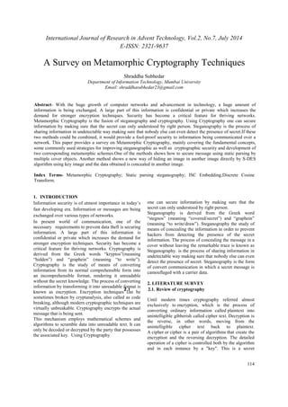 International Journal of Research in Advent Technology, Vol.2, No.7, July 2014 
E-ISSN: 2321-9637 
114 
A Survey on Metamorphic Cryptography Techniques 
Shraddha Subhedar 
Department of Information Technology, Mumbai University 
Email: shraddhasubhedar23@gmail.com 
Abstract- With the huge growth of computer networks and advancement in technology, a huge amount of 
information is being exchanged. A large part of this information is confidential or private which increases the 
demand for stronger encryption techniques. Security has become a critical feature for thriving networks. 
Metamorphic Cryptography is the fusion of steganography and cryptography. Using Cryptography one can secure 
information by making sure that the secret can only understood by right person. Steganography is the process of 
sharing information in undetectable way making sure that nobody else can even detect the presence of secret.If these 
two methods could be combined, it would provide a fool-proof security to information being communicated over a 
network. This paper provides a survey on Metamorphic Cryptography, mainly covering the fundamental concepts, 
some commonly used strategies for improving steganographic as well as cryptographic security and development of 
two corresponding metamorphic schemes.One of the methods shows how to secure message using static parsing by 
multiple cover objects. Another method shows a new way of hiding an image in another image directly by S-DES 
algorithm using key image and the data obtained is concealed in another image. 
Index Terms- Metamorphic Cryptography; Static parsing steganography; ISC Embedding;Discrete Cosine 
Transform. 
1. INTRODUCTION 
Information security is of utmost importance in today’s 
fast developing era. Information or messages are being 
exchanged over various types of networks. 
In present world of communication, one of the 
necessary requirements to prevent data theft is securing 
information. A large part of this information is 
confidential or private which increases the demand for 
stronger encryption techniques. Security has become a 
critical feature for thriving networks. Cryptography is 
derived from the Greek words “kryptos”(meaning 
“hidden”) and “graphein” (meaning “to write”). 
Cryptography is the study of means of converting 
information from its normal comprehensible form into 
an incomprehensible format, rendering it unreadable 
without the secret knowledge. The process of converting 
information by transforming it into unreadable format is 
known as encryption. Encryption techniques can be 
sometimes broken by cryptanalysis, also called as code 
breaking, although modern cryptographic techniques are 
virtually unbreakable. Cryptography encrypts the actual 
message that is being sent. 
This mechanism employs mathematical schemes and 
algorithms to scramble data into unreadable text. It can 
only be decoded or decrypted by the party that possesses 
the associated key. Using Cryptography 
one can secure information by making sure that the 
secret can only understood by right person. 
Steganography is derived from the Greek word 
“stegnos” (meaning “covered/secret”) and “graphein” 
(meaning “to write/draw”). Steganography the study of 
means of concealing the information in order to prevent 
hackers from detecting the presence of the secret 
information. The process of concealing the message in a 
cover without leaving the remarkable trace is known as 
Steganography. is the process of sharing information in 
undetectable way making sure that nobody else can even 
detect the presence of secret. Steganography is the form 
of convert communication in which a secret message is 
camouflaged with a carrier data. 
2. LITERATURE SURVEY 
2.1 2.1. Review of cryptography 
Until modern times cryptography referred almost 
exclusively to encryption, which is the process of 
converting ordinary information called plaintext into 
unintelligible gibberish called cipher text. Decryption is 
the reverse, in other words, moving from the 
unintelligible cipher text back to plaintext. 
A cipher or cipher is a pair of algorithms that create the 
encryption and the reversing decryption. The detailed 
operation of a cipher is controlled both by the algorithm 
and in each instance by a "key". This is a secret 
 