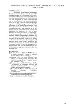 International Journal of Research in Advent Technology, Vol.2, No.7, July 2014 
E-ISSN: 2321-9637 
138 
6. CONCLUSION : 
In this paper we conclude that depending on 
the network users are being a part of, type of the 
application working on & the compute system used, 
we can provide the required security strengh by using 
best suited algorithm and varied key size. Transferring 
files from one network to another can be provided 
with on demand security level by increasing the bit 
size of the key. This feature can be provided on varied 
applications and deploying right security policy, the 
performance of the systems can be improved. From 
the comparision of two algorithms we found that 
blowfish performs well in all situations, but the key 
establishment still remains the concern. In traditional 
applications for encrypting any size of data, 
developers are using same key size for cryptography. 
In our scenario , we have varied the key size of the 
algorithm and the chosen algorithm depends on file 
size, user requirement and type of network. Usage of 
same key for encrypting and decrypting any amount 
of data, the allocation time for encryption and 
decryption taken more resouces in hardware and 
more time for processing the data will decrease the 
performance of the CPU. Applying right algorithm in 
the requirement will boost the performence of the 
CPU, reduce the usage hardware inturn reduce the 
processing time. 
REFERENCES: 
[1] P. Mell, T. Grance (2009), The NIST Definition 
of Cloud Computing, Version 15, National 
Institute of Standards and Technology. 
[2] Jianyong Chen, Yang Wang, Xiaomin Wang 
(2011), On demand security architecture for 
Cloud Computing, Dept.of Computer science 
and Technology, China. 
[3]M. Anand Kumar and Dr.S.Karthikeyan (2012), 
“Investigating the Efficiency Blowfish and 
Rejineal (AES)Algorithms”, I.J computer 
network and Information Technology. 
[4] Pratap Chandra Mandal (2012),”Superiority of 
Blowfish Algorithm” IJARCSSE, 
WestBengal,India. 
[5]http://docs.aws.amazon.com/gettingstarted/latest/C 
ompute basis/web-app-hosting-intro.html 
[6] http://en.wikipedia.org/wiki/Blowfish (cipher). 
