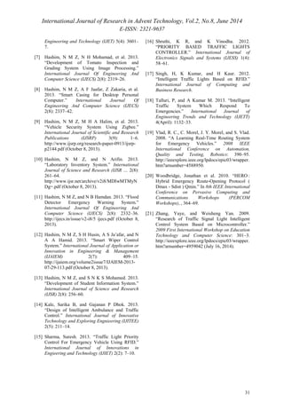 International Journal of Research in Advent Technology, Vol.2, No.8, June 2014 
E-ISSN: 2321-9637 
31 
Engineering and Technology (IJET) 5(4): 3601– 
7. 
[7] Hashim, N M Z, N H Mohamad, et al. 2013. 
“Development of Tomato Inspection and 
Grading System Using Image Processing.” 
International Journal Of Engineering And 
Computer Science (IJECS) 2(8): 2319–26. 
[8] Hashim, N M Z, A F Jaafar, Z Zakaria, et al. 
2013. “Smart Casing for Desktop Personal 
Computer.” International Journal Of 
Engineering And Computer Science (IJECS) 
2(8): 2337–42. 
[9] Hashim, N M Z, M H A Halim, et al. 2013. 
“Vehicle Security System Using Zigbee.” 
International Journal of Scientific and Research 
Publications (IJSRP) 3(9): 1–6. 
http://www.ijsrp.org/research-paper-0913/ijsrp-p2144. 
pdf (October 8, 2013). 
[10] Hashim, N M Z, and N Arifin. 2013. 
“Laboratory Inventory System.” International 
Journal of Science and Research (IJSR … 2(8): 
261–64. 
http://www.ijsr.net/archive/v2i8/MDIwMTMyN 
Dg=.pdf (October 8, 2013). 
[11] Hashim, N M Z, and N B Hamdan. 2013. “Flood 
Detector Emergency Warning System.” 
International Journal Of Engineering And 
Computer Science (IJECS) 2(8): 2332–36. 
http://ijecs.in/issue/v2-i8/5 ijecs.pdf (October 8, 
2013). 
[12] Hashim, N M Z, S H Husin, A S Ja’afar, and N 
A A Hamid. 2013. “Smart Wiper Control 
System.” International Journal of Application or 
Innovation in Engineering & Management 
(IJAIEM) 2(7): 409–15. 
http://ijaiem.org/volume2issue7/IJAIEM-2013- 
07-29-113.pdf (October 8, 2013). 
[13] Hashim, N M Z, and S N K S Mohamed. 2013. 
“Development of Student Information System.” 
International Journal of Science and Research 
(IJSR) 2(8): 256–60. 
[14] Kale, Sarika B, and Gajanan P Dhok. 2013. 
“Design of Intelligent Ambulance and Traffic 
Control.” International Journal of Innovative 
Technology and Exploring Engnieering (IJITEE) 
2(5): 211–14. 
[15] Sharma, Suresh. 2013. “Traffic Light Priority 
Control For Emergency Vehicle Using RFID.” 
International Journal of Innovations in 
Engieering and Technology (IJIET) 2(2): 7–10. 
[16] Shruthi, K R, and K Vinodha. 2012. 
“PRIORITY BASED TRAFFIC LIGHTS 
CONTROLLER.” International Journal of 
Electronics Signals and Systems (IJESS) 1(4): 
58–61. 
[17] Singh, H, K Kumar, and H Kaur. 2012. 
“Intelligent Traffic Lights Based on RFID.” 
International Journal of Computing and 
Business Research. 
[18] Talluri, P, and A Kumar M. 2013. “Intelligent 
Traffic System Which Respond To 
Emergencies.” International Journal of 
Engineering Trends and Technology (IJETT) 
4(April): 1132–33. 
[19] Vlad, R. C., C. Morel, J. Y. Morel, and S. Vlad. 
2008. “A Learning Real-Time Routing System 
for Emergency Vehicles.” 2008 IEEE 
International Conference on Automation, 
Quality and Testing, Robotics: 390–95. 
http://ieeexplore.ieee.org/lpdocs/epic03/wrapper. 
htm?arnumber=4588950. 
[20] Woodbridge, Jonathan et al. 2010. “HERO : 
Hybrid Emergency Route-Opening Protocol ( 
Dmax - Sdist ) Qmin.” In 8th IEEE International 
Conference on Pervasive Computing and 
Communications Workshops (PERCOM 
Workshops), , 364–69. 
[21] Zhang, Yuye, and Weisheng Yan. 2009. 
“Research of Traffic Signal Light Intelligent 
Control System Based on Microcontroller.” 
2009 First International Workshop on Education 
Technology and Computer Science: 301–3. 
http://ieeexplore.ieee.org/lpdocs/epic03/wrapper. 
htm?arnumber=4959042 (July 16, 2014). 

