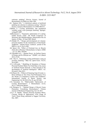 International Journal of Research in Advent Technology, Vol.2, No.8, August 2014 
E-ISSN: 2321-9637 
47 
isokinetic pedaling” Elsevier Science, Journal of 
Biomechanics 41(2008) p.p.1494-1509. 
[4] Neptune R.R.,” A theoretical analysis of preferred 
pedaling rate selection in endurance cycling ”, Elsevier 
Science, Journal of Biomechanics 32 (1999) 409-415. 
[5]Belen L.” Cycling performance and mechanical 
variables using a new prototype chainring” Springer-verlag, 
007,2007. 
[6]Rasmussen J., “Ergonomic optimization of a spring-loaded 
bicycle crank”, 6th World Congresses of 
Structural and Multidisciplinary Optimization Rio de 
Janeiro, 30 May - 03 June 2005, Brazil. 
[7] Modak J.P., “ Design and development of a human-powered 
machine for the manufacture of lime-flyash-sandbricks 
” Human Power, technical journal of the 
IHPVA, vol.13, No-2,1998. 
[8] Spicer J.B., “Effect of Frictional loss on Bicycle 
chain drive efficiency” Biomechanics in Sport, ASME 
, vol .23, 2001, 598-605. 
[9] Zikiuddin K.S., “ Human Power: An Earliest Source 
of Energy and Its Efficient use ” IJSSBT, vol.1,March 
2012, 67-69. 
[10] Hue O. ,”Enhancing cycling performance using an 
eccentric chainring ” Med. Sci. sports Exerc. Vol.33, 
No.6,2001. 
[11] A.R.Lende, “ Modelling & Simulation of Human 
Powered Flywheel Motor For Field Data in the course 
of Artificial Neural Network- A Step forward in the 
development of Artificial Intelligence” IJRET, vol. 
02,issue12 ,Dec.2013. 
[12] Ohara C.R. , “Effects of Chainring Type (Circular vs. 
Rotor Q-Ring) on 1km Time Trial Performance Over 
Six Weeks in Competitive Cyclists and Triathletes” 
International Journal of Sports Science and 
Engineering Vol. 06 (2012) No. 01, pp. 025-040. 
[13] Gonzalcez H., “Multivariable Optimization of 
Cycling Biomechanics”, J. Biomechanics vol.22, 
No.11, 1989,Great Britain. 
[14] Zhongxia X. , “Optimal Design of Bicycle Frame 
Parameters Considering Biomechanics”, Chinese 
Journal of Mechanical Engineering, Vol. 24, 2011 . 
[15] J. P. Modak, "Human Powered Flywheel Motor, 
Concept, Design & Applications" D.Sc (Engg. & 
Tech.) Thesis being submitted to Nagpur University, 
Dec. 2007. 

