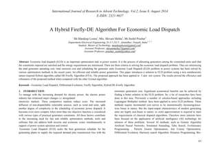 International Journal of Research in Advent Technology, Vol.2, Issue.8, August 2014 
E-ISSN: 2321-9637 
63 
A Hybrid Firefly-DE Algorithm For Economic Load Dispatch 
Mr.Mandeep Loona1, Mrs. Shivani Mehta2, Mr.Sushil Prashar3 
Department Electrical Engineering, D.A.V.I.E.T., Jalandhar, Punjab, India1, 2, 3 
Student, Master of Technology, mandeeploona@gmail.com1 
Assistant Professor, shivanimehta7@gmail.com2 
Assistant Professor, prashar_sushil@yahoo.com3 
Abstract- Economic load dispatch (ELD) is an important optimization task in power system. It is the process of allocating generation among the committed units such that 
the constraints imposed are satisfied and the energy requirements are minimized. There are three criteria in solving the economic load dispatch problem. They are minimizing 
the total generator operating cost, total emission cost and scheduling the generator units Economic Load Dispatch (ELD) problem in power systems has been solved by 
various optimization methods in the recent years, for efficient and reliable power generation. This paper introduces a solution to ELD problem using a new metaheuristic 
nature-inspired Hybrid algorithm called DE-Firefly Algorithm (FFA). The proposed approach has been applied to 3 unit test system. The results proved the efficiency and 
robustness of the proposed method when compared with the other Existed algorithm. 
Keywords - Economic Load Dispatch, Differential Evolution, Firefly Algorithm, Hybrid DE-Firefly Algorithm 
1. INTRODUCTION 
To manage with the increasing demand for electric power, the electric power 
industry has witnessed major changes i.e. deregulated 
electricity markets. These competitive markets reduce costs. The increased 
diffusion of non-dispatchable renewable sources, such as wind and solar, adds 
another degree of complexity to the scheduling of economic power dispatch. It 
becomes even more complex when more than one objective function is considered 
with various types of practical generators constraints. All these factors contribute 
to the increasing need for fast and reliable optimization methods, tools and 
software that can address both security and economic issues simultaneously in 
support of power system operation and control. 
Economic Load Dispatch (ELD) seeks the best generation schedule for the 
generating plants to supply the required demand plus transmission loss with the 
minimum generation cost. Significant economical benefits can be achieved by 
finding a better solution to the ELD problem. So, a lot of researches have been 
done in this area. Previously a number of calculus-based approaches including 
Lagrangian Multiplier method have been applied to solve ELD problems. These 
methods require incremental cost curves to be monotonically increasing/piece-wise 
linear in nature. But the input-output characteristics of modern generating 
units are highly non-linear in nature, so some approximation is required to meet 
the requirements of classical dispatch algorithms. Therefore more interests have 
been focused on the application of artificial intelligence (AI) technology for 
solution of these problems. Several AI methods, such as Genetic Algorithm 
Artificial Neural Networks, Simulated Annealing, Tabu Search, Evolutionary 
Programming , Particle Swarm Optimization, Ant Colony Optimization, 
Differential Evolution, Harmony search Algorithm, Dynamic Programming, Bio- 
 