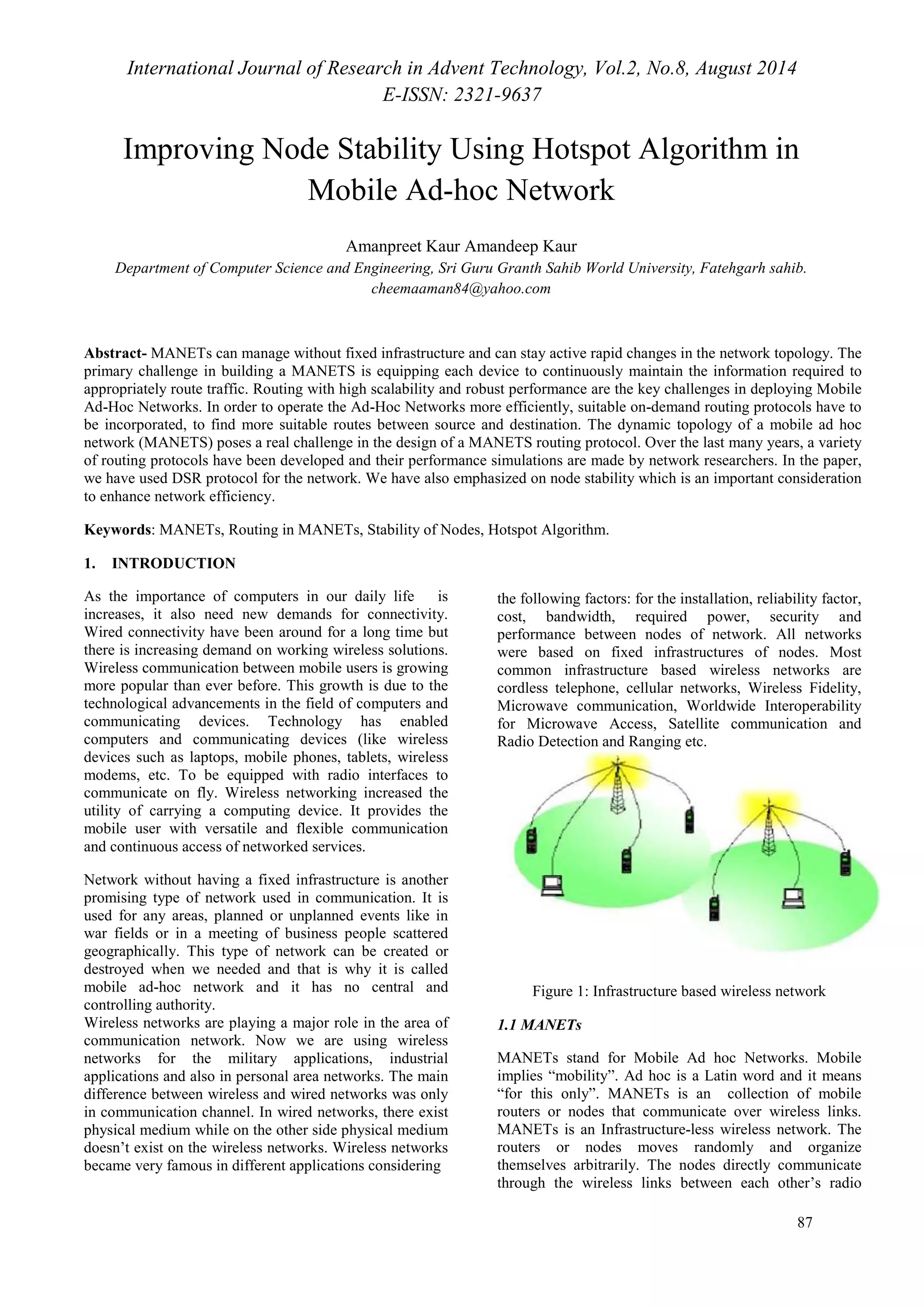 International Journal of Research in Advent Technology, Vol.2, No.8, August 2014 
E-ISSN: 2321-9637 
Improving Node Stability Using Hotspot Algorithm in 
87 
Mobile Ad-hoc Network 
Amanpreet Kaur Amandeep Kaur 
Department of Computer Science and Engineering, Sri Guru Granth Sahib World University, Fatehgarh sahib. 
cheemaaman84@yahoo.com 
Abstract- MANETs can manage without fixed infrastructure and can stay active rapid changes in the network topology. The 
primary challenge in building a MANETS is equipping each device to continuously maintain the information required to 
appropriately route traffic. Routing with high scalability and robust performance are the key challenges in deploying Mobile 
Ad-Hoc Networks. In order to operate the Ad-Hoc Networks more efficiently, suitable on-demand routing protocols have to 
be incorporated, to find more suitable routes between source and destination. The dynamic topology of a mobile ad hoc 
network (MANETS) poses a real challenge in the design of a MANETS routing protocol. Over the last many years, a variety 
of routing protocols have been developed and their performance simulations are made by network researchers. In the paper, 
we have used DSR protocol for the network. We have also emphasized on node stability which is an important consideration 
to enhance network efficiency. 
Keywords: MANETs, Routing in MANETs, Stability of Nodes, Hotspot Algorithm. 
1. INTRODUCTION 
As the importance of computers in our daily life is 
the following factors: for the installation, reliability factor, 
increases, it also need new demands for connectivity. 
cost, bandwidth, required power, security and 
Wired connectivity have been around for a long time but 
performance between nodes of network. All networks 
there is increasing demand on working wireless solutions. 
were based on fixed infrastructures of nodes. Most 
Wireless communication between mobile users is growing 
common infrastructure based wireless networks are 
more popular than ever before. This growth is due to the 
cordless telephone, cellular networks, Wireless Fidelity, 
technological advancements in the field of computers and 
Microwave communication, Worldwide Interoperability 
communicating devices. Technology has enabled 
for Microwave Access, Satellite communication and 
computers and communicating devices (like wireless 
Radio Detection and Ranging etc. 
devices such as laptops, mobile phones, tablets, wireless 
modems, etc. To be equipped with radio interfaces to 
communicate on fly. Wireless networking increased the 
utility of carrying a computing device. It provides the 
mobile user with versatile and flexible communication 
and continuous access of networked services. 
Network without having a fixed infrastructure is another 
promising type of network used in communication. It is 
used for any areas, planned or unplanned events like in 
war fields or in a meeting of business people scattered 
geographically. This type of network can be created or 
destroyed when we needed and that is why it is called 
mobile ad-hoc network and it has no central and 
Figure 1: Infrastructure based wireless network 
controlling authority. 
Wireless networks are playing a major role in the area of 
communication network. Now we are using wireless 
networks for the military applications, industrial 
applications and also in personal area networks. The main 
difference between wireless and wired networks was only 
in communication channel. In wired networks, there exist 
physical medium while on the other side physical medium 
doesn’t exist on the wireless networks. Wireless networks 
became very famous in different applications considering 
1.1 MANETs 
MANETs stand for Mobile Ad hoc Networks. Mobile 
implies “mobility”. Ad hoc is a Latin word and it means 
“for this only”. MANETs is an collection of mobile 
routers or nodes that communicate over wireless links. 
MANETs is an Infrastructure-less wireless network. The 
routers or nodes moves randomly and organize 
themselves arbitrarily. The nodes directly communicate 
through the wireless links between each other’s radio 
 