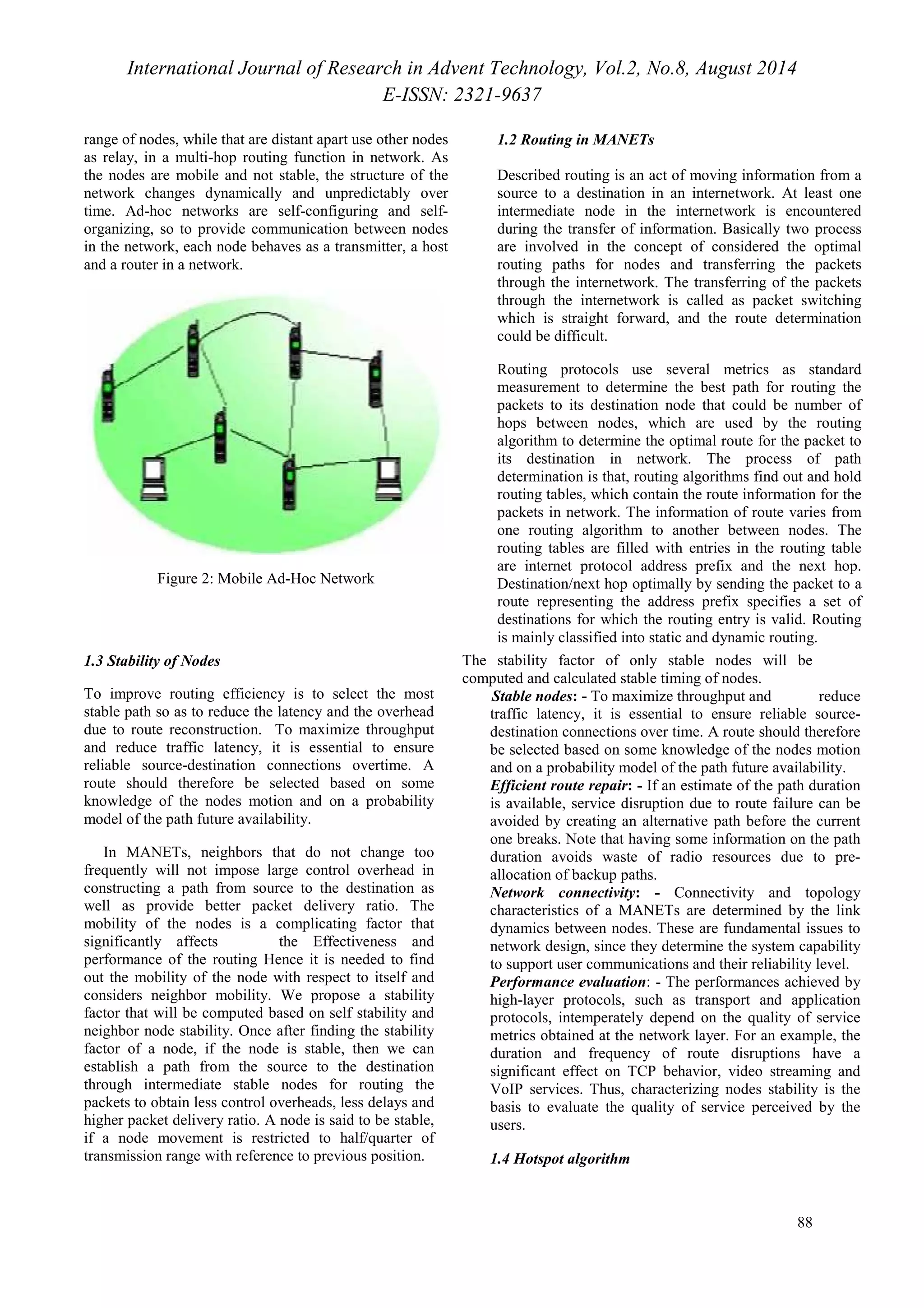 International Journal of Research in Advent Technology, Vol.2, No.8, August 2014 
E-ISSN: 2321-9637 
88 
range of nodes, while that are distant apart use other nodes 
as relay, in a multi-hop routing function in network. As 
the nodes are mobile and not stable, the structure of the 
network changes dynamically and unpredictably over 
time. Ad-hoc networks are self-configuring and self-organizing, 
so to provide communication between nodes 
in the network, each node behaves as a transmitter, a host 
and a router in a network. 
Figure 2: Mobile Ad-Hoc Network 
1.2 Routing in MANETs 
Described routing is an act of moving information from a 
source to a destination in an internetwork. At least one 
intermediate node in the internetwork is encountered 
during the transfer of information. Basically two process 
are involved in the concept of considered the optimal 
routing paths for nodes and transferring the packets 
through the internetwork. The transferring of the packets 
through the internetwork is called as packet switching 
which is straight forward, and the route determination 
could be difficult. 
Routing protocols use several metrics as standard 
measurement to determine the best path for routing the 
packets to its destination node that could be number of 
hops between nodes, which are used by the routing 
algorithm to determine the optimal route for the packet to 
its destination in network. The process of path 
determination is that, routing algorithms find out and hold 
routing tables, which contain the route information for the 
packets in network. The information of route varies from 
one routing algorithm to another between nodes. The 
routing tables are filled with entries in the routing table 
are internet protocol address prefix and the next hop. 
Destination/next hop optimally by sending the packet to a 
route representing the address prefix specifies a set of 
destinations for which the routing entry is valid. Routing 
is mainly classified into static and dynamic routing. 
1.3 Stability of Nodes 
To improve routing efficiency is to select the most 
stable path so as to reduce the latency and the overhead 
due to route reconstruction. To maximize throughput 
and reduce traffic latency, it is essential to ensure 
reliable source-destination connections overtime. A 
route should therefore be selected based on some 
knowledge of the nodes motion and on a probability 
model of the path future availability. 
In MANETs, neighbors that do not change too 
frequently will not impose large control overhead in 
constructing a path from source to the destination as 
well as provide better packet delivery ratio. The 
mobility of the nodes is a complicating factor that 
significantly affects the Effectiveness and 
performance of the routing Hence it is needed to find 
out the mobility of the node with respect to itself and 
considers neighbor mobility. We propose a stability 
factor that will be computed based on self stability and 
neighbor node stability. Once after finding the stability 
factor of a node, if the node is stable, then we can 
establish a path from the source to the destination 
through intermediate stable nodes for routing the 
packets to obtain less control overheads, less delays and 
higher packet delivery ratio. A node is said to be stable, 
if a node movement is restricted to half/quarter of 
transmission range with reference to previous position. 
The stability factor of only stable nodes will be 
computed and calculated stable timing of nodes. 
Stable nodes: - To maximize throughput and reduce 
traffic latency, it is essential to ensure reliable source-destination 
connections over time. A route should therefore 
be selected based on some knowledge of the nodes motion 
and on a probability model of the path future availability. 
Efficient route repair: - If an estimate of the path duration 
is available, service disruption due to route failure can be 
avoided by creating an alternative path before the current 
one breaks. Note that having some information on the path 
duration avoids waste of radio resources due to pre-allocation 
of backup paths. 
Network connectivity: - Connectivity and topology 
characteristics of a MANETs are determined by the link 
dynamics between nodes. These are fundamental issues to 
network design, since they determine the system capability 
to support user communications and their reliability level. 
Performance evaluation: - The performances achieved by 
high-layer protocols, such as transport and application 
protocols, intemperately depend on the quality of service 
metrics obtained at the network layer. For an example, the 
duration and frequency of route disruptions have a 
significant effect on TCP behavior, video streaming and 
VoIP services. Thus, characterizing nodes stability is the 
basis to evaluate the quality of service perceived by the 
users. 
1.4 Hotspot algorithm 
 