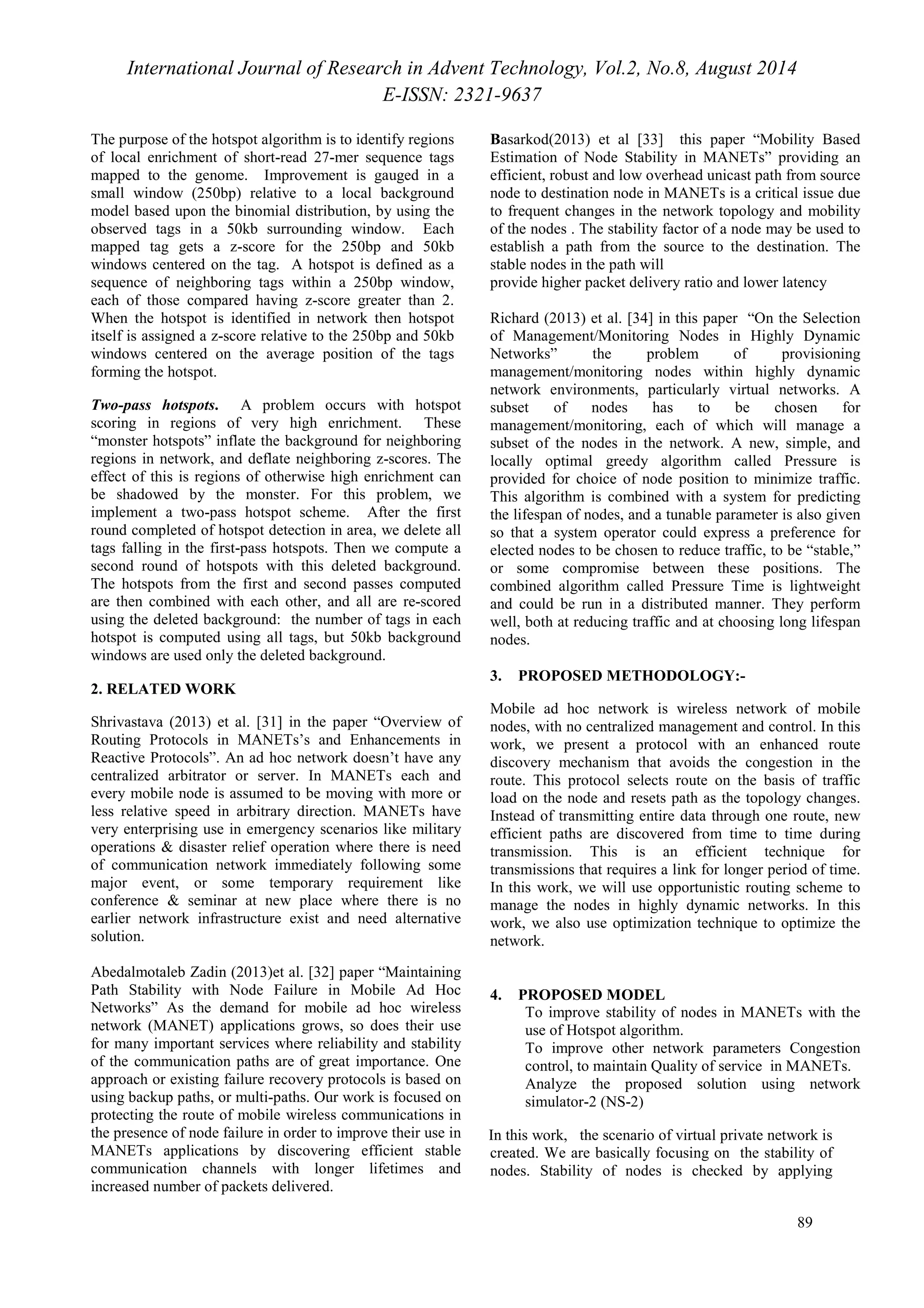 International Journal of Research in Advent Technology, Vol.2, No.8, August 2014 
E-ISSN: 2321-9637 
89 
The purpose of the hotspot algorithm is to identify regions 
of local enrichment of short-read 27-mer sequence tags 
mapped to the genome. Improvement is gauged in a 
small window (250bp) relative to a local background 
model based upon the binomial distribution, by using the 
observed tags in a 50kb surrounding window. Each 
mapped tag gets a z-score for the 250bp and 50kb 
windows centered on the tag. A hotspot is defined as a 
sequence of neighboring tags within a 250bp window, 
each of those compared having z-score greater than 2. 
When the hotspot is identified in network then hotspot 
itself is assigned a z-score relative to the 250bp and 50kb 
windows centered on the average position of the tags 
forming the hotspot. 
Two-pass hotspots. A problem occurs with hotspot 
scoring in regions of very high enrichment. These 
“monster hotspots” inflate the background for neighboring 
regions in network, and deflate neighboring z-scores. The 
effect of this is regions of otherwise high enrichment can 
be shadowed by the monster. For this problem, we 
implement a two-pass hotspot scheme. After the first 
round completed of hotspot detection in area, we delete all 
tags falling in the first-pass hotspots. Then we compute a 
second round of hotspots with this deleted background. 
The hotspots from the first and second passes computed 
are then combined with each other, and all are re-scored 
using the deleted background: the number of tags in each 
hotspot is computed using all tags, but 50kb background 
windows are used only the deleted background. 
2. RELATED WORK 
Shrivastava (2013) et al. [31] in the paper “Overview of 
Routing Protocols in MANETs’s and Enhancements in 
Reactive Protocols”. An ad hoc network doesn’t have any 
centralized arbitrator or server. In MANETs each and 
every mobile node is assumed to be moving with more or 
less relative speed in arbitrary direction. MANETs have 
very enterprising use in emergency scenarios like military 
operations & disaster relief operation where there is need 
of communication network immediately following some 
major event, or some temporary requirement like 
conference & seminar at new place where there is no 
earlier network infrastructure exist and need alternative 
solution. 
Abedalmotaleb Zadin (2013)et al. [32] paper “Maintaining 
Path Stability with Node Failure in Mobile Ad Hoc 
Networks” As the demand for mobile ad hoc wireless 
network (MANET) applications grows, so does their use 
for many important services where reliability and stability 
of the communication paths are of great importance. One 
approach or existing failure recovery protocols is based on 
using backup paths, or multi-paths. Our work is focused on 
protecting the route of mobile wireless communications in 
the presence of node failure in order to improve their use in 
MANETs applications by discovering efficient stable 
communication channels with longer lifetimes and 
increased number of packets delivered. 
Basarkod(2013) et al [33] this paper “Mobility Based 
Estimation of Node Stability in MANETs” providing an 
efficient, robust and low overhead unicast path from source 
node to destination node in MANETs is a critical issue due 
to frequent changes in the network topology and mobility 
of the nodes . The stability factor of a node may be used to 
establish a path from the source to the destination. The 
stable nodes in the path will 
provide higher packet delivery ratio and lower latency 
Richard (2013) et al. [34] in this paper “On the Selection 
of Management/Monitoring Nodes in Highly Dynamic 
Networks” the problem of provisioning 
management/monitoring nodes within highly dynamic 
network environments, particularly virtual networks. A 
subset of nodes has to be chosen for 
management/monitoring, each of which will manage a 
subset of the nodes in the network. A new, simple, and 
locally optimal greedy algorithm called Pressure is 
provided for choice of node position to minimize traffic. 
This algorithm is combined with a system for predicting 
the lifespan of nodes, and a tunable parameter is also given 
so that a system operator could express a preference for 
elected nodes to be chosen to reduce traffic, to be “stable,” 
or some compromise between these positions. The 
combined algorithm called Pressure Time is lightweight 
and could be run in a distributed manner. They perform 
well, both at reducing traffic and at choosing long lifespan 
nodes. 
3. PROPOSED METHODOLOGY:- 
Mobile ad hoc network is wireless network of mobile 
nodes, with no centralized management and control. In this 
work, we present a protocol with an enhanced route 
discovery mechanism that avoids the congestion in the 
route. This protocol selects route on the basis of traffic 
load on the node and resets path as the topology changes. 
Instead of transmitting entire data through one route, new 
efficient paths are discovered from time to time during 
transmission. This is an efficient technique for 
transmissions that requires a link for longer period of time. 
In this work, we will use opportunistic routing scheme to 
manage the nodes in highly dynamic networks. In this 
work, we also use optimization technique to optimize the 
network. 
4. PROPOSED MODEL 
ı To improve stability of nodes in MANETs with the 
use of Hotspot algorithm. 
ı To improve other network parameters Congestion 
control, to maintain Quality of service in MANETs. 
ı Analyze the proposed solution using network 
simulator-2 (NS-2) 
In this work, the scenario of virtual private network is 
created. We are basically focusing on the stability of 
nodes. Stability of nodes is checked by applying 
 