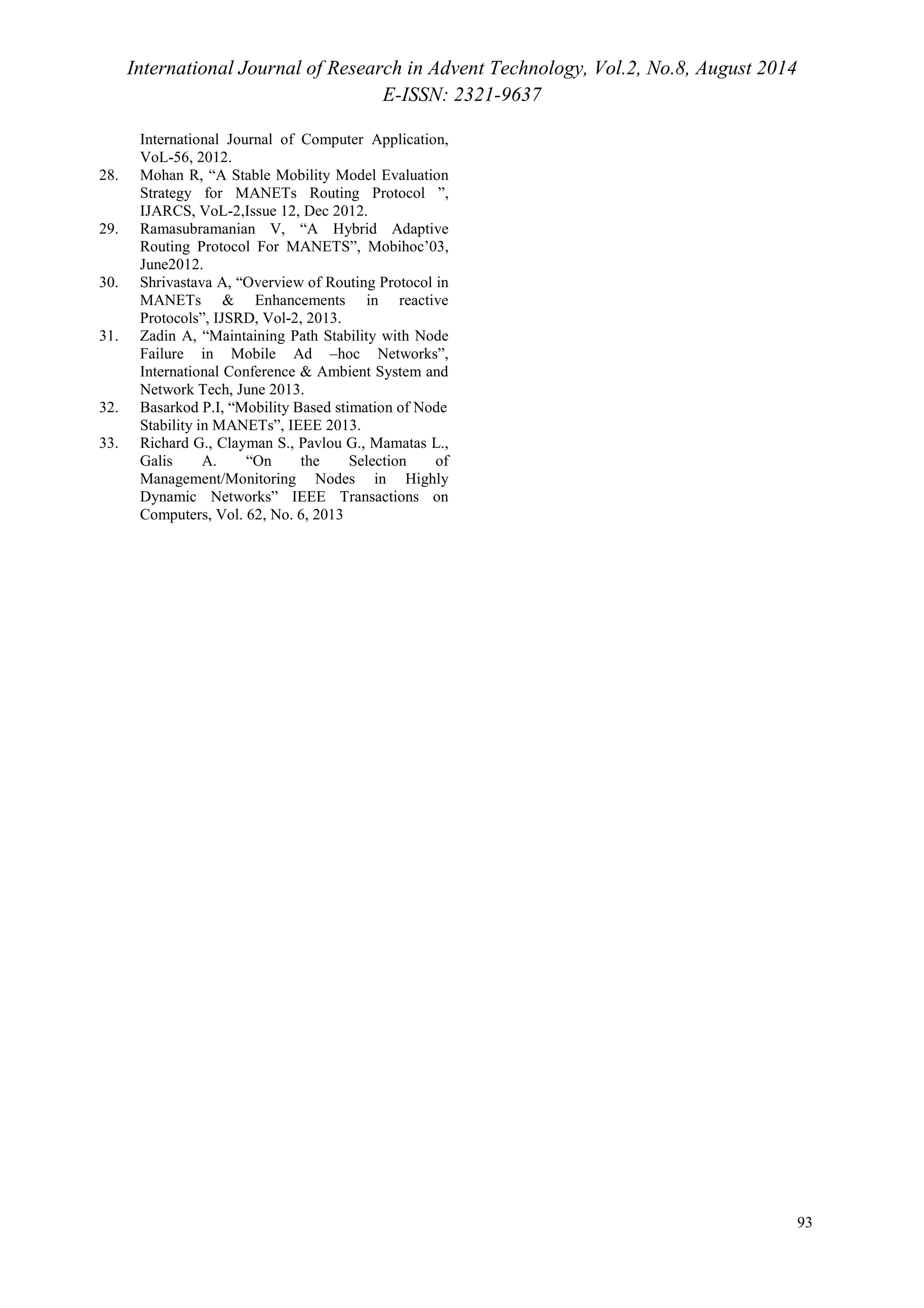 International Journal of Research in Advent Technology, Vol.2, No.8, August 2014 
E-ISSN: 2321-9637 
93 
International Journal of Computer Application, 
VoL-56, 2012. 
28. Mohan R, “A Stable Mobility Model Evaluation 
Strategy for MANETs Routing Protocol ”, 
IJARCS, VoL-2,Issue 12, Dec 2012. 
29. Ramasubramanian V, “A Hybrid Adaptive 
Routing Protocol For MANETS”, Mobihoc’03, 
June2012. 
30. Shrivastava A, “Overview of Routing Protocol in 
MANETs & Enhancements in reactive 
Protocols”, IJSRD, Vol-2, 2013. 
31. Zadin A, “Maintaining Path Stability with Node 
Failure in Mobile Ad –hoc Networks”, 
International Conference & Ambient System and 
Network Tech, June 2013. 
32. Basarkod P.I, “Mobility Based stimation of Node 
Stability in MANETs”, IEEE 2013. 
33. Richard G., Clayman S., Pavlou G., Mamatas L., 
Galis A. “On the Selection of 
Management/Monitoring Nodes in Highly 
Dynamic Networks” IEEE Transactions on 
Computers, Vol. 62, No. 6, 2013 
