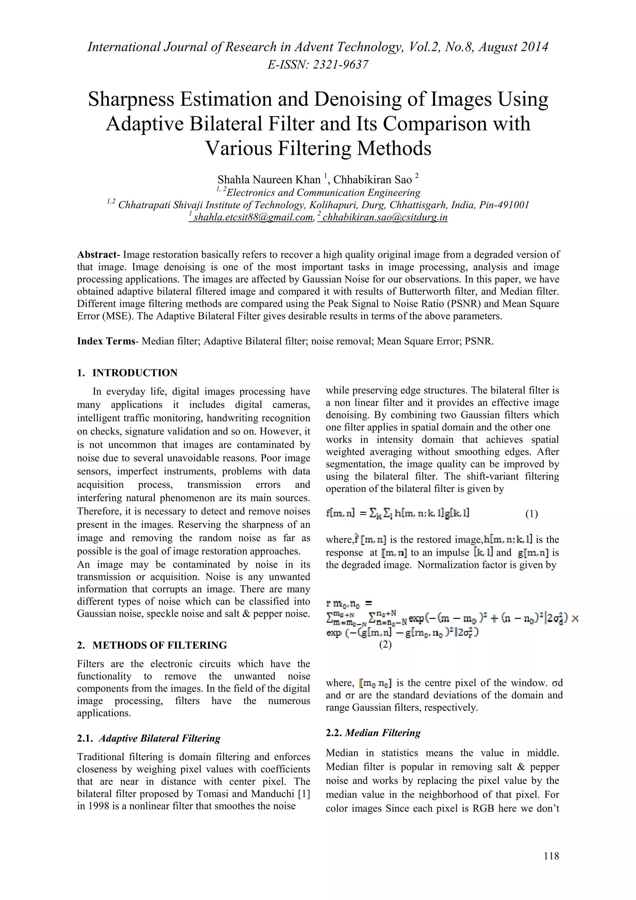 International Journal of Research in Advent Technology, Vol.2, No.8, August 2014 
E-ISSN: 2321-9637 
Sharpness Estimation and Denoising of Images Using 
Adaptive Bilateral Filter and Its Comparison with 
118 
Various Filtering Methods 
Shahla Naureen Khan 1, Chhabikiran Sao 2 
1, 2Electronics and Communication Engineering 
1,2 Chhatrapati Shivaji Institute of Technology, Kolihapuri, Durg, Chhattisgarh, India, Pin-491001 
1 shahla.etcsit88@gmail.com, 2 chhabikiran.sao@csitdurg.in 
Abstract- Image restoration basically refers to recover a high quality original image from a degraded version of 
that image. Image denoising is one of the most important tasks in image processing, analysis and image 
processing applications. The images are affected by Gaussian Noise for our observations. In this paper, we have 
obtained adaptive bilateral filtered image and compared it with results of Butterworth filter, and Median filter. 
Different image filtering methods are compared using the Peak Signal to Noise Ratio (PSNR) and Mean Square 
Error (MSE). The Adaptive Bilateral Filter gives desirable results in terms of the above parameters. 
Index Terms- Median filter; Adaptive Bilateral filter; noise removal; Mean Square Error; PSNR. 
1. INTRODUCTION 
In everyday life, digital images processing have 
many applications it includes digital cameras, 
intelligent traffic monitoring, handwriting recognition 
on checks, signature validation and so on. However, it 
is not uncommon that images are contaminated by 
noise due to several unavoidable reasons. Poor image 
sensors, imperfect instruments, problems with data 
acquisition process, transmission errors and 
interfering natural phenomenon are its main sources. 
Therefore, it is necessary to detect and remove noises 
present in the images. Reserving the sharpness of an 
image and removing the random noise as far as 
possible is the goal of image restoration approaches. 
An image may be contaminated by noise in its 
transmission or acquisition. Noise is any unwanted 
information that corrupts an image. There are many 
different types of noise which can be classified into 
Gaussian noise, speckle noise and salt & pepper noise. 
2. METHODS OF FILTERING 
Filters are the electronic circuits which have the 
functionality to remove the unwanted noise 
components from the images. In the field of the digital 
image processing, filters have the numerous 
applications. 
2.1. Adaptive Bilateral Filtering 
Traditional filtering is domain filtering and enforces 
closeness by weighing pixel values with coefficients 
that are near in distance with center pixel. The 
bilateral filter proposed by Tomasi and Manduchi [1] 
in 1998 is a nonlinear filter that smoothes the noise 
while preserving edge structures. The bilateral filter is 
a non linear filter and it provides an effective image 
denoising. By combining two Gaussian filters which 
one filter applies in spatial domain and the other one 
works in intensity domain that achieves spatial 
weighted averaging without smoothing edges. After 
segmentation, the image quality can be improved by 
using the bilateral filter. The shift-variant filtering 
operation of the bilateral filter is given by 
(1) 
where, is the restored image, is the 
response at to an impulse and is 
the degraded image. Normalization factor is given by 
(2) 
where, is the centre pixel of the window. σd 
and σr are the standard deviations of the domain and 
range Gaussian filters, respectively. 
2.2. Median Filtering 
Median in statistics means the value in middle. 
Median filter is popular in removing salt & pepper 
noise and works by replacing the pixel value by the 
median value in the neighborhood of that pixel. For 
color images Since each pixel is RGB here we don’t 
 