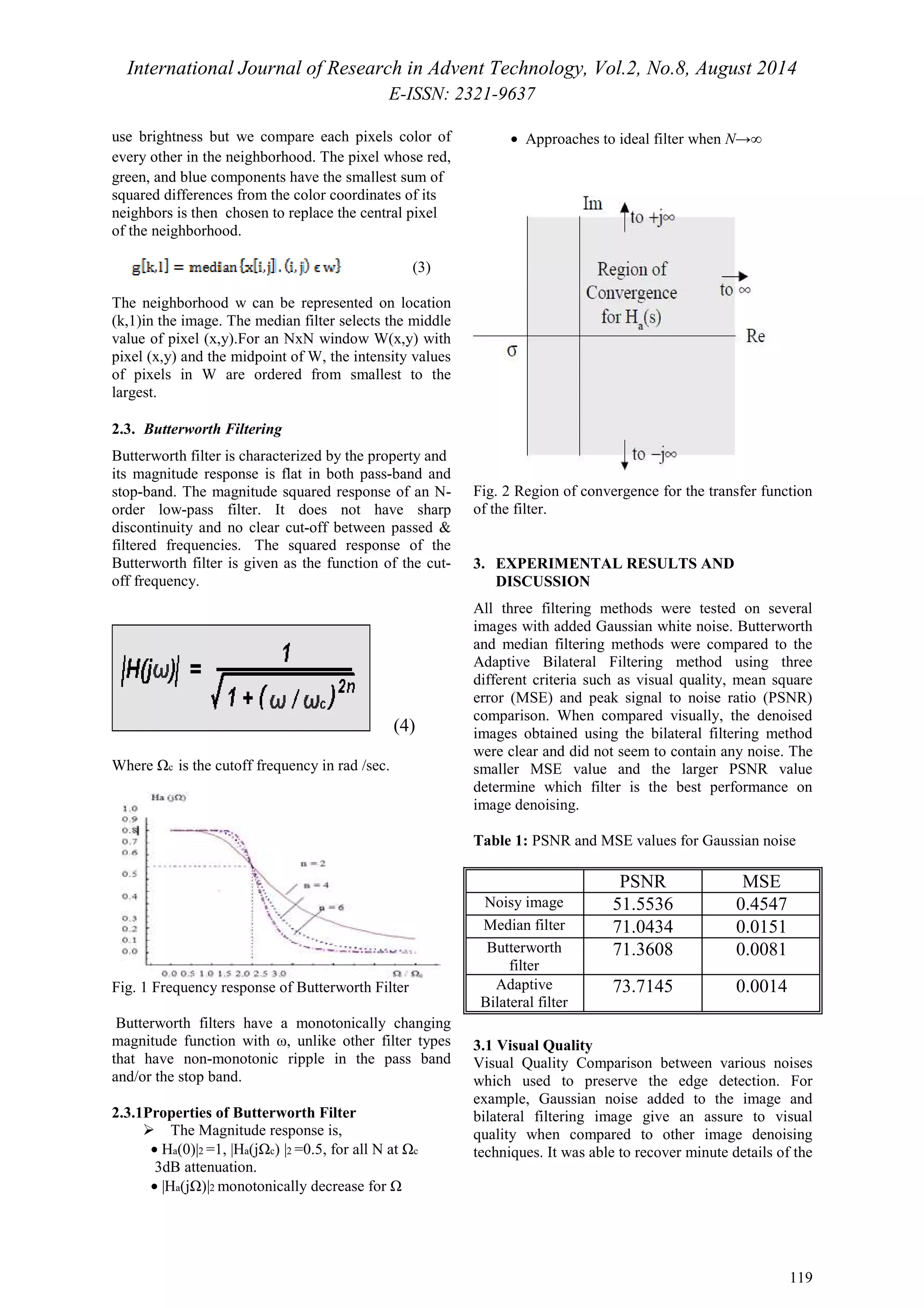International Journal of Research in Advent Technology, Vol.2, No.8, August 2014 
E-ISSN: 2321-9637 
119 
use brightness but we compare each pixels color of 
every other in the neighborhood. The pixel whose red, 
green, and blue components have the smallest sum of 
squared differences from the color coordinates of its 
neighbors is then chosen to replace the central pixel 
of the neighborhood. 
(3) 
The neighborhood w can be represented on location 
(k,1)in the image. The median filter selects the middle 
value of pixel (x,y).For an NxN window W(x,y) with 
pixel (x,y) and the midpoint of W, the intensity values 
of pixels in W are ordered from smallest to the 
largest. 
2.3. Butterworth Filtering 
Butterworth filter is characterized by the property and 
its magnitude response is flat in both pass-band and 
stop-band. The magnitude squared response of an N-order 
low-pass filter. It does not have sharp 
discontinuity and no clear cut-off between passed & 
filtered frequencies. The squared response of the 
Butterworth filter is given as the function of the cut-off 
frequency. 
(4) 
Where c is the cutoff frequency in rad /sec. 
Fig. 1 Frequency response of Butterworth Filter 
Butterworth filters have a monotonically changing 
magnitude function with ω, unlike other filter types 
that have non-monotonic ripple in the pass band 
and/or the stop band. 
2.3.1Properties of Butterworth Filter 
 The Magnitude response is, 
          · Ha(0)|2 =1, |Ha(jc) |2 =0.5, for all N at c 
3dB attenuation. 
          · |Ha(j)|2 monotonically decrease for  
        ·  Approaches to ideal filter when N→∞ 
Fig. 2 Region of convergence for the transfer function 
of the filter. 
3. EXPERIMENTAL RESULTS AND 
DISCUSSION 
All three filtering methods were tested on several 
images with added Gaussian white noise. Butterworth 
and median filtering methods were compared to the 
Adaptive Bilateral Filtering method using three 
different criteria such as visual quality, mean square 
error (MSE) and peak signal to noise ratio (PSNR) 
comparison. When compared visually, the denoised 
images obtained using the bilateral filtering method 
were clear and did not seem to contain any noise. The 
smaller MSE value and the larger PSNR value 
determine which filter is the best performance on 
image denoising. 
Table 1: PSNR and MSE values for Gaussian noise 
PSNR MSE 
Noisy image 51.5536 0.4547 
Median filter 71.0434 0.0151 
Butterworth 
filter 
71.3608 0.0081 
Adaptive 
Bilateral filter 
73.7145 0.0014 
3.1 Visual Quality 
Visual Quality Comparison between various noises 
which used to preserve the edge detection. For 
example, Gaussian noise added to the image and 
bilateral filtering image give an assure to visual 
quality when compared to other image denoising 
techniques. It was able to recover minute details of the 
 