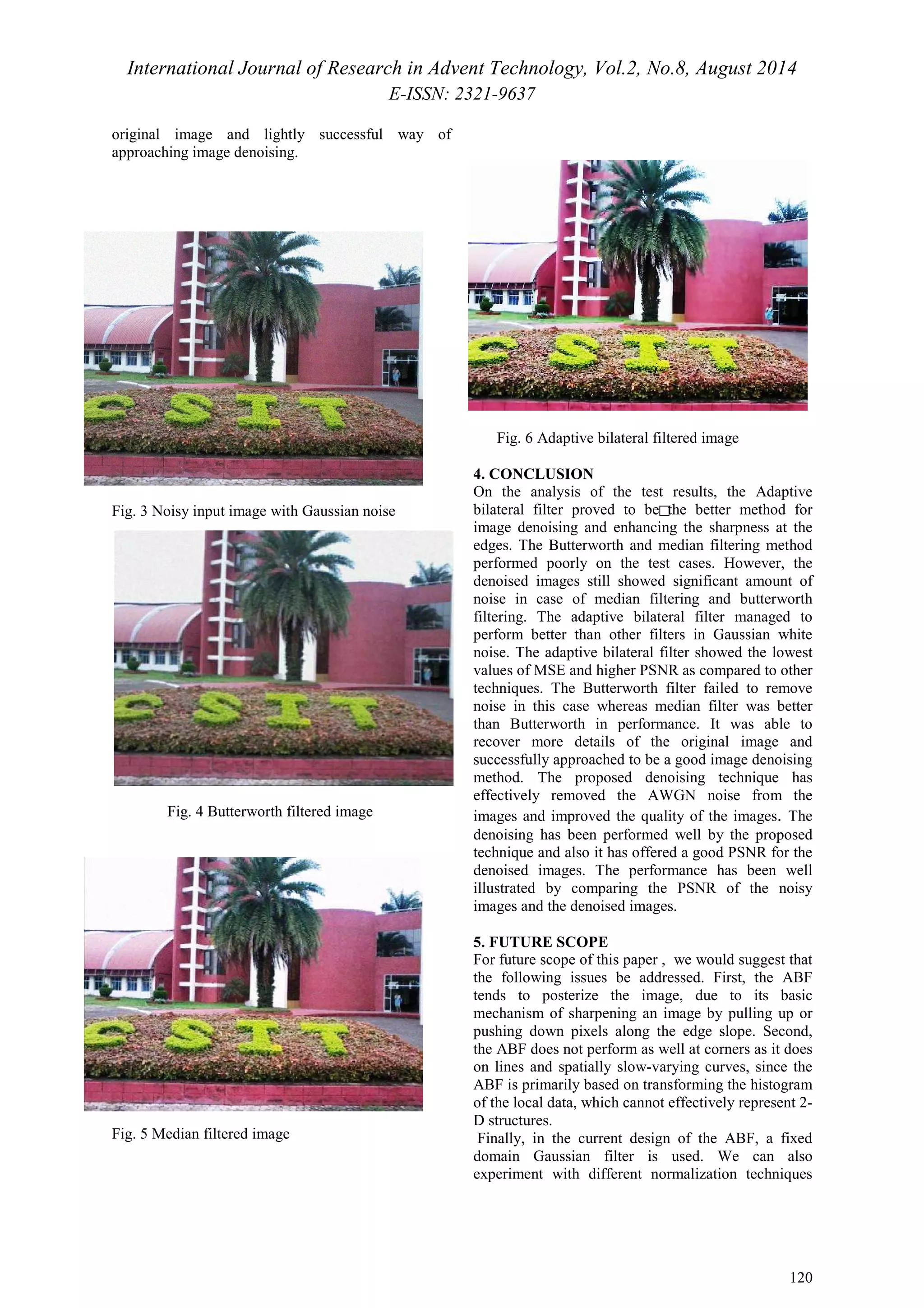 International Journal of Research in Advent Technology, Vol.2, No.8, August 2014 
E-ISSN: 2321-9637 
120 
original image and lightly successful way of 
approaching image denoising. 
Fig. 3 Noisy input image with Gaussian noise □ 
Fig. 4 Butterworth filtered image 
Fig. 5 Median filtered image 
Fig. 6 Adaptive bilateral filtered image 
4. CONCLUSION 
On the analysis of the test results, the Adaptive 
bilateral filter proved to be the better method for 
image denoising and enhancing the sharpness at the 
edges. The Butterworth and median filtering method 
performed poorly on the test cases. However, the 
denoised images still showed significant amount of 
noise in case of median filtering and butterworth 
filtering. The adaptive bilateral filter managed to 
perform better than other filters in Gaussian white 
noise. The adaptive bilateral filter showed the lowest 
values of MSE and higher PSNR as compared to other 
techniques. The Butterworth filter failed to remove 
noise in this case whereas median filter was better 
than Butterworth in performance. It was able to 
recover more details of the original image and 
successfully approached to be a good image denoising 
method. The proposed denoising technique has 
effectively removed the AWGN noise from the 
images and improved the quality of the images. The 
denoising has been performed well by the proposed 
technique and also it has offered a good PSNR for the 
denoised images. The performance has been well 
illustrated by comparing the PSNR of the noisy 
images and the denoised images. 
5. FUTURE SCOPE 
For future scope of this paper , we would suggest that 
the following issues be addressed. First, the ABF 
tends to posterize the image, due to its basic 
mechanism of sharpening an image by pulling up or 
pushing down pixels along the edge slope. Second, 
the ABF does not perform as well at corners as it does 
on lines and spatially slow-varying curves, since the 
ABF is primarily based on transforming the histogram 
of the local data, which cannot effectively represent 2- 
D structures. 
Finally, in the current design of the ABF, a fixed 
domain Gaussian filter is used. We can also 
experiment with different normalization techniques 
 