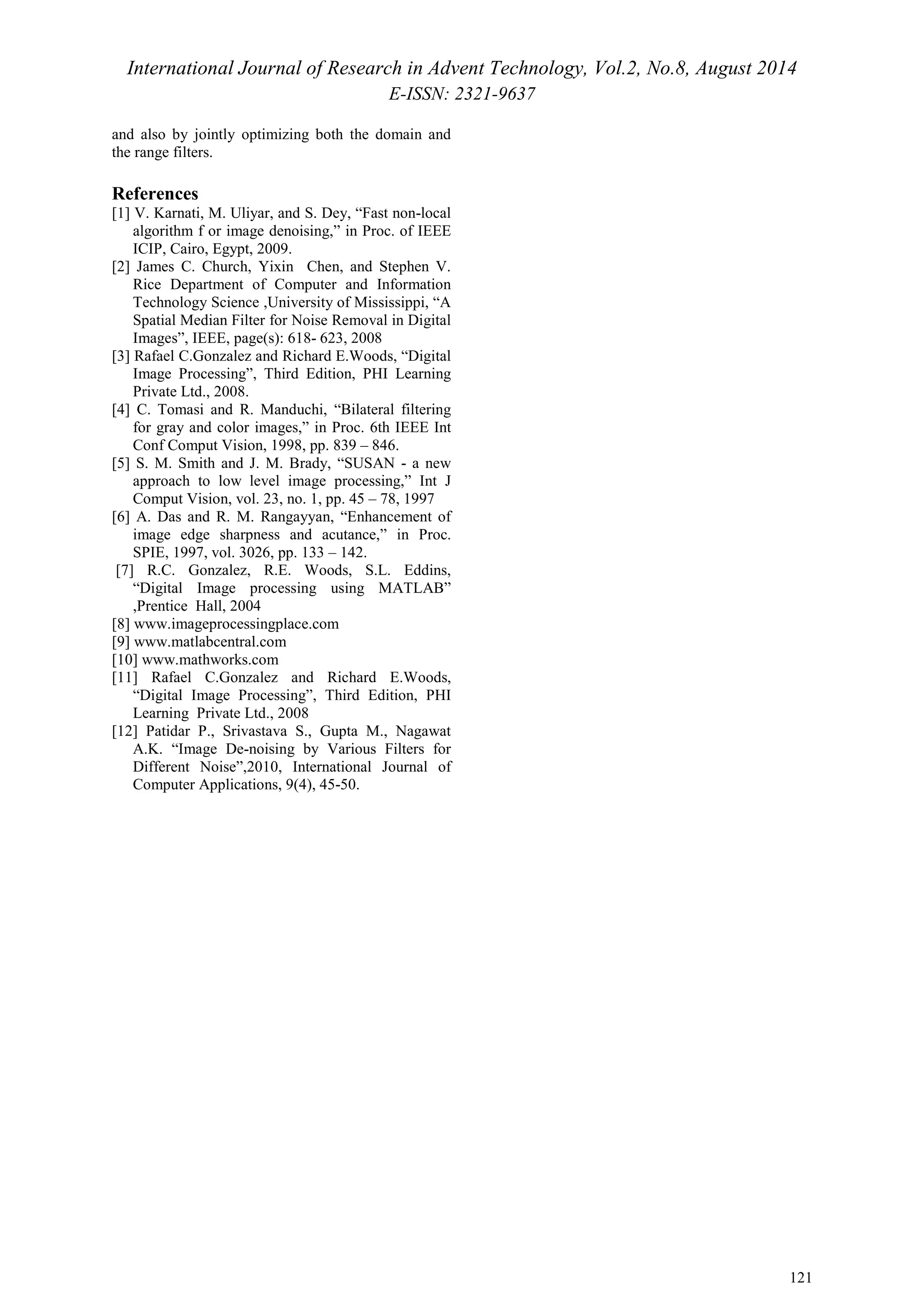 International Journal of Research in Advent Technology, Vol.2, No.8, August 2014 
E-ISSN: 2321-9637 
121 
and also by jointly optimizing both the domain and 
the range filters. 
References 
[1] V. Karnati, M. Uliyar, and S. Dey, “Fast non-local 
algorithm f or image denoising,” in Proc. of IEEE 
ICIP, Cairo, Egypt, 2009. 
[2] James C. Church, Yixin Chen, and Stephen V. 
Rice Department of Computer and Information 
Technology Science ,University of Mississippi, “A 
Spatial Median Filter for Noise Removal in Digital 
Images”, IEEE, page(s): 618- 623, 2008 
[3] Rafael C.Gonzalez and Richard E.Woods, “Digital 
Image Processing”, Third Edition, PHI Learning 
Private Ltd., 2008. 
[4] C. Tomasi and R. Manduchi, “Bilateral filtering 
for gray and color images,” in Proc. 6th IEEE Int 
Conf Comput Vision, 1998, pp. 839 – 846. 
[5] S. M. Smith and J. M. Brady, “SUSAN - a new 
approach to low level image processing,” Int J 
Comput Vision, vol. 23, no. 1, pp. 45 – 78, 1997 
[6] A. Das and R. M. Rangayyan, “Enhancement of 
image edge sharpness and acutance,” in Proc. 
SPIE, 1997, vol. 3026, pp. 133 – 142. 
[7] R.C. Gonzalez, R.E. Woods, S.L. Eddins, 
“Digital Image processing using MATLAB” 
,Prentice Hall, 2004 
[8] www.imageprocessingplace.com 
[9] www.matlabcentral.com 
[10] www.mathworks.com 
[11] Rafael C.Gonzalez and Richard E.Woods, 
“Digital Image Processing”, Third Edition, PHI 
Learning Private Ltd., 2008 
[12] Patidar P., Srivastava S., Gupta M., Nagawat 
A.K. “Image De-noising by Various Filters for 
Different Noise”,2010, International Journal of 
Computer Applications, 9(4), 45-50. 
