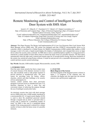 International Journal of Research in Advent Technology, Vol.3, No.7, July 2015
E-ISSN: 2321-9637
73
Remote Monitoring and Control of Intelligent Security
Door System with SMS Alert
Isizoh A. N.1
, Obute K. C.2
, Nwobodo H. N.3
, Okide S. O.4
, Okafor LoisAnthony U.5
Dept. of Electronic and Computer Engr.1
, Dept. of Electrical Engineering2
, Dept. of Computer Science4
Nnamdi Azikiwe University, Awka, Nigeria1, 2,4
E-mail: anthonyisizoh@yahoo.com1
, kingsleyunizikedu@yahoo.com2
, samuelokide@yahoo.com4
Dept. of Computer Engineering, Enugu State University of Science and Tech.,Enugu, Nigeria3
Email: nnennanwobodo@yahoo.com3
Dept. of Physics Education, Fed. College of Education (T), Umunze, Nigeria5
.
E-mail: loisanny@yahoo.com5
Abstract- This Paper Presents The Design And Implementation Of A Low Cost Electronic Door Lock System With
Short Message service (SMS) alert. The system was designed such that AT89C52 microcontroller serves as its
controller which is interfaced to a Global System for Mobile Communication (GSM) module (that enables a GSM
message or alert to be sent), a liquid crystal display (for display of information), and a keypad (that serves as input
device where the security code is entered). An SMS alert is sent to a predefined phone number if a wrong password is
entered for a certain number of times (three times) to inform the home owner of a possible intrusion. The door opens
automatically when the right code is entered and remains open for 10 seconds before closing. Real-time simulation of
the system was carried-out using Proteus software. It tested ok and proved to be a reasonable advancement in access
control and door security system technology.
Key Words: Decoder, GSM module, keypad, Microcontroller, security, SMS.
1. INTRODUCTION
Over the years, home security has been a major issue
of concern because of the dramatic increase in crime
rate, and everybody wants to take proper measure to
prevent intrusion or unauthorized entry. The main
reason for providing locks for homes, offices,
churches, schools and other buildings is for security
of lives and property [1].
Various control systems have been previously
designed to prevent access to unauthorized users. It is
therefore important to have a stress free and
convenient means of achieving this purpose through
the use of intelligent security door locks.
An electronic security door lock with short message
service (SMS) alert uses a GSM module interfaced to
a microcontroller [2]. A Liquid crystal display (LCD)
is used to show the predefined password entered
through a keypad and an alarm is activated when a
wrong code is entered for a predefined number of
times. An SMS is also sent to a predefined phone
number if the wrong password is entered for a certain
number of times to alert the home owner of a possible
intrusion.
2. ANALYSIS
Block Diagram of the System
The block diagram of the designed system is shown in
figure 1. It comprises of the response unit, the
controller, the display unit, the input unit, the external
memory unit, and the power supply unit.
 