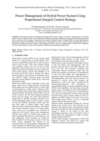 International Journal of Research in Advent Technology, Vol.3, No.6, June 2015
E-ISSN: 2321-9637
107
Power Management of Hybrid Power System Using
Proportional Integral Control Strategy
J K Maherchandani1
, R R Joshi2
, Navneet Agarwal3
Electrical Engineering Department1, 2
Electronics & Communication Engineering Department 3
College of Technology and Engineering 1, 2, 3
Email: jkm2000@rediffmail.com1
Abstract- This paper present an Proportional Integral (PI) control strategy for power management of a hybrid
power system consists of fuel cells, lithium-ion batteries and super-capacitors along with associated dc/dc and
dc/ac converters. This strategy is based on the control of battery state of charge (SOC) as main performance
parameters using PI controllers. The load power is distributed in such a way to allow the fuel-cell system to
provide the steady-state load demand. The proposed control system is implemented in MATLAB Simpower
software and tested for various load conditions. Results are presented and discussed.
Index Terms- Battery State of Charge, Proportional Integral, Energy Management Strategy, Fuel Cell,
Supercapacitors
1. INTRODUCTION
Hybrid power systems (HPS) are the system which
brings two or more sources of energy together. HPS
can run as sustainable stand-alone or back up power
solution with the grid. These system harness energy
from multiple sources and also provide storage
capabilities. This solution proves to be not only cost
effective and efficient alternative but also improve the
entire system capacity, security and reliability [1]. It
has been proven that small to medium size hybrid
power generation system based on renewable sources
may electrify villages, powering lamps and small
appliances, small industries, health clinics, school and
community centers.
Multi-source hybrid power generation system with
proper control has a higher potential for providing
better quality and more reliable power to utilities than
a system based on a single resource. Because of this
feature, hybrid energy systems have caught worldwide
research attention. In general, hybrid systems convert
all the resources into one form (typically electrical)
and/or store the energy into some form (chemical,
compressed air, thermal, mechanical flywheel, etc.),
and the aggregated output is used to supply a variety
of loads [2]. Different generation sources may also
help each other to achieve higher total energy
efficiency and/or improved performance. The outputs
from various generation sources of a hybrid energy
system need to be coordinated and controlled to
realize their full benefits. Since power management,
operation and control of hybrid power system are
more complicated than those of an individual ac or dc
grid, appropriate control strategies are needed for
power dispatch from the energy sources to make the
entire system sustainable and efficient to the
maximum extent. The development of high-efficiency
control strategies for hybrid power generation system
is not merely an area of research from the control
design point of view, but also and principally a field of
technological R&D activity of high interest for
environmental, economical and strategic reasons.
Hybrid power system discussed in this paper consists
of fuel cell, battery and supercapacitor. Fuel cell
provides electrical power with high efficiency, less
noise, and near zero emissions compared with
conventional internal combustion engines. But fuel
cell has slow dynamic characteristics, so hybridization
of fuel cell with battery and supercapacitors is
required to improve the dynamics and power density.
This hybridization allows the fuel-cell system to be
optimized to achieve better fuel economy and
performance as part of the load is provided by the
batteries/super-capacitors. This optimization is
accomplished through an energy management strategy
(EMS), which distributes the load power among the
energy sources. The design of such an EMS should be
made in such a way to increase the overall efficiency
or to achieve an optimal fuel economy while ensuring
that each energy source operates within its limits. In
addition, the EMS impact on the life cycle of the
whole hybrid power system as well as individual
sources should be limited as possible.
Different energy management strategies for fuel-cell
hybrid power systems have been reported in the
literature. This paper presents a Proportional Integral
(PI) control strategy for a fuel cell hybrid system. This
strategy is based on the control of the main
performance parameters, such as the battery state of
charge (SOC), the supercapacitor voltage, or dc-bus
voltage using PI controllers.
The PI control strategy is implemented in MATLAB
Simpower software and tested for varying load
conditions. Results are presented and discussed.
 