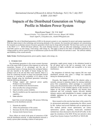 International Journal of Research in Advent Technology, Vol.3, No.7, July 2015
E-ISSN: 2321-9637
1
Impacts of the Distributed Generation on Voltage
Profile in Modern Power System
Manoj Kumar Nigam 1
, Dr. V.K. Sethi2
1
Research Scholar, 2
Vice Chancellor, RKDF University, Bhopal, MP, INDIA
Email: nigam74_123@yahoo.com , vksethi1949@gmail.com
Abstract- The role of distributed generation of (DG) in the present scenario is very important for power and energy requirement.
With the improvement in the technology and increasing demands of the customer, the researcher and engineers are concentrating
the research on an alternate resource for power generation which may be cheap and not harmful. The have been used in our study
is the PSAT 2.1.7. MATLAB based software. The result obtained showed a DG can affect the technology is based on the
renewable sources as solar energy, wind energy, tidal energy etc. This paper is based on the effect of distributed generation on
voltage profile as well as reactive power in transmission system for this IEEE-30 bus test network is used. The software stability
and reliability of the overall network.
Index Terms- Distributed generation, power quality, impact, solar energy, etc.
1. INTRODUCTION
The distributed generation in the recent scenario becomes
one of the major field of interest of the engineers as well as the
researchers because of its advantages and the use of
conventional sources of energy destroy the ecological balance
and also harmful to the health of human beings by their
products such as fly ash and other waste material. There is a
need for conducting research on these non-renewable limited
resources to overcome the availability of ill effects in the
nature through using the distributed generation technology
with the following advantages:
1. Voltage support and improved power quality
Produces very less pollution.
2. Can be installed at any desired location.
3. Does not affect the ecological balance.
4. Improved utility system reliability.
5. May be installed as per the requirement of production
capability.
6. Loss reduction
Apart from several advantages, DG possess following
limitations on the distribution network:
1. Disturbs the stability.
2. Affects the performance of the system.
3. Decreases the life of the connected devices.
4. Increase trend of power losses.
These effects are raised at the point of connection of DG
with the distribution network. A radial distribution network is
mostly a power plant consisting a station of main power
generation, supply power energy to the substation located at
far off places and at the last to customers with a main
drawback of highly unreliable and susceptible to the noise
interferences.
The integration of relatively large capacity DG into weak
distribution network may cause a voltage rise especially
during low demand periods [2]
Presently, the impact of DG on the electric utility is
normally assessed in planning studies by running traditional
power flow computations, which seemingly is a reasonable
action, since the penetration ratios of the DG are still relatively
small However, as the installed capacity of DG increases, its
impact on the power system behavior will become more
expressed and will eventually require full-scale detailed
dynamic analysis and simulations to ensure a proper and
reliable operation for of the power system with large
amounts of DG.
More research on this area has been done in this context for
its advancement particularly compensating the effects caused
by DG. Authors used several Methods such as optimal power
flow method, particle swarm optimization, ant colony
optimization, genetic algorithm, monte-carlo simulation
methods have been discussed in [8] [18] [03 [07] [06]. In this
paper the simulation of the IEEE 30 bus test network is done
using Power System Analysis Tool (PSAT) of MATLAB.
 