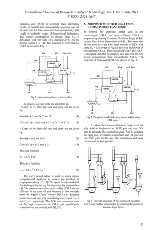 International Journal of Research in Advent Technology, Vol.3, No.7, July 2015
E-ISSN: 2321-9637
32
Selection unit (SCS) we compute these alternative
results in parallel and subsequently selecting one out
of each pair for final-sum and final-output-carry with
single or multiple stages of hierarchical techniques.
The correct computation is chosen when Cin is
delivered, with the help of a multiplexer to get the
desired output [7], [4]. The structure of conventional
CSLA is shown in Fig. 1.
Fig.1. Conventional carry select adder
In general, we can write the algorithm as:
If Carry in =1, then the sum and carry out are given
by,
Sum (i) =a (i) xor b (i) xor '1' (1)
Carry (i+1) = (a (i) and b (i)) or (b (i) or a (i)) (2)
If Carry in =0, then the sum and carry out are given
by,
Sum (i) = a (i) xor b (i) (3)
Carry (i+1) = a (i) and b (i) (4)
The sum function:
Si= CiSi
0
+ CiSi
1
(5)
The carry function:
Ci+1= CiCi+1
0
+ CiCi+1
1
(6)
The carry select adder is used in many digital
computational systems to reduce the problem of
propagation delay [7], [9]. The speed is improved with
this technique by saving the time used for computation
[4]. The conventional carry select adder (CSLA) is not
efficient in the case of area because it uses multiple
pairs of Ripple Carry Adders (RCA) to generate
partial sum and carry by considering carry input Cin =0
and Cin =1 separately. The SCG unit consumes most
of the logic resources of CSLA and significantly
contributes to the critical path [4], [8].
3. PROPOSED MODIFIED CSLA USING
COMMON BOOLEAN LOGIC
To remove the duplicate adder cells in the
conventional CSLA, an area efficient CSLA is
proposed by sharing Common Boolean Logic (CBL)
term in Sum Carry Generation unit [9]. The main idea
of this work is to use CBL term instead of RCA with
carry Cin =1, in order to reduce the area and power of
conventional CSLA. Thus, modified CSLA (MCSLA)
is designed such that it occupies less area and has low
power consumption than conventional CSLA. The
structure of Proposed MCSLA is shown in Fig. 2.
Fig.2. Proposed modified carry select adder using
CBL term.
To share the Common Boolean Logic term, we
only need to implement an XOR gate and one INV
gate to generate the summation pair. And to generate
the carry pair, we need to implement one OR gate and
one AND gate. In this way, the summation and carry
circuits can be kept parallel.
Fig.3. Internal structure of the proposed modified
carry select adder constructed by sharing the common
boolean logic term.
 