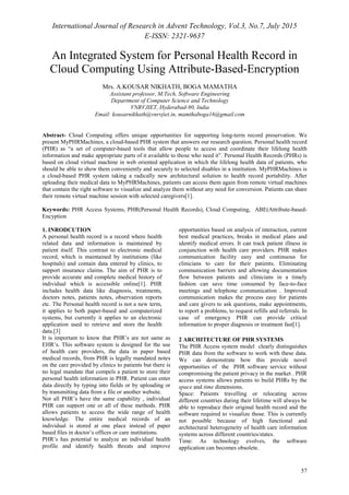 International Journal of Research in Advent Technology, Vol.3, No.7, July 2015
E-ISSN: 2321-9637
57
An Integrated System for Personal Health Record in
Cloud Computing Using Attribute-Based-Encryption
Abstract- Cloud Computing offers unique opportunities for supporting long-term record preservation. We
present MyPHRMachines, a cloud-based PHR system that answers our research question. Personal health record
(PHR) as “a set of computer-based tools that allow people to access and coordinate their lifelong health
information and make appropriate parts of it available to those who need it”. Personal Health Records (PHRs) is
based on cloud virtual machine in web oriented application in which the lifelong health data of patients, who
should be able to show them conveniently and securely to selected disables in a institution. MyPHRMachines is
a cloud-based PHR system taking a radically new architectural solution to health record portability. After
uploading their medical data to MyPHRMachines, patients can access them again from remote virtual machines
that contain the right software to visualize and analyze them without any need for conversion. Patients can share
their remote virtual machine session with selected caregivers[1].
Keywords: PHR Access Systems, PHR(Personal Health Records), Cloud Computing, ABE(Attribute-based-
Encyption
1. INRODCUTION
A personal health record is a record where health
related data and information is maintained by
patient itself. This contrast to electronic medical
record, which is maintained by institutions (like
hospitals) and contain data entered by clinics, to
support insurance claims. The aim of PHR is to
provide accurate and complete medical history of
individual which is accessible online[1]. PHR
includes health data like diagnosis, treatments,
doctors notes, patients notes, observation reports
etc. The Personal health record is not a new term,
it applies to both paper-based and computerized
systems, but currently it applies to an electronic
application used to retrieve and store the health
data.[3]
It is important to know that PHR’s are not same as
EHR’s. This software system is designed for the use
of health care providers, the data in paper based
medical records, from PHR is legally mandated notes
on the care provided by clinics to patients but there is
no legal mandate that compels a patient to store their
personal health information in PHR. Patient can enter
data directly by typing into fields or by uploading or
by transmitting data from a file or another website.
Not all PHR’s have the same capability , individual
PHR can support one or all of these methods. PHR
allows patients to access the wide range of health
knowledge. The entire medical records of an
individual is stored at one place instead of paper
based files in doctor’s offices or care institutions.
PHR’s has potential to analyze an individual health
profile and identify health threats and improve
opportunities based on analysis of interaction, current
best medical practices, breaks in medical plans and
identify medical errors. It can track patient illness in
conjunction with health care providers. PHR makes
communication facility easy and continuous for
clinicians to care for their patients. Eliminating
communication barriers and allowing documentation
flow between patients and clinicians in a timely
fashion can save time consumed by face-to-face
meetings and telephone communication . Improved
communication makes the process easy for patients
and care givers to ask questions, make appointments,
to report a problems, to request refills and referrals. In
case of emergency PHR can provide critical
information to proper diagnosis or treatment fast[1].
2 ARCHITECTURE OF PHR SYSTEMS
The PHR Access system model clearly distinguishes
PHR data from the software to work with these data.
We can demonstrate how this provide novel
opportunities of the PHR software service without
compromising the patient privacy in the market . PHR
access systems allows patients to build PHRs by the
space and time dimensions.
Space: Patients travelling or relocating across
different countries during their lifetime will always be
able to reproduce their original health record and the
software required to visualize those. This is currently
not possible because of high functional and
architectural heterogeneity of health care information
systems across different countries/states.
Time: As technology evolves, the software
application can becomes obsolete.
Mrs. A.KOUSAR NIKHATH, BOGA MAMATHA
Assistant professor, M.Tech, Software Engineering
Department of Computer Science and Technology
VNRVJIET, Hyderabad-90, India
Email: kousarnikhath@vnrvjiet.in, mamthaboga16@gmail.com
 