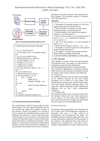 International Journal of Research in Advent Technology, Vol.3, No.7, July 2015
E-ISSN: 2321-9637
95
Fig.2 Concept-based mining model system.
3.2 Concept-Based Document Similarity:
The concept-based similarity measure relies on three
critical aspects. First, the analyzed labelled terms are
the concepts that capture the semantic structure of
each sentence. Second, the frequency of a concept is
used to measure the contribution of the concept to the
meaning of the sentence, as well as to the main topics
of the document. Last, the number of documents that
contains the analyzed concepts is used to discriminate
among documents in calculating the similarity. These
aspects are measured by the proposed concept-based
similarity measure which measures the importance of
each concept at the sentence level by the ctf measure,
document level by the tf measure, and corpus level by
the df measure. This similarity measure is a function
of the following factors.
Algorithm:
3.3 AHC Algorithm
AHC algorithm is used to cluster the web documents
in hierarchical order. The quality of output cluster is
evaluated by using F measure and Entropy.
The hierarchical agglomerative clustering methods:
The hierarchical agglomerative clustering methods
differ in the way they calculate the similarity between
two clusters. The existing methods are the following:
3.3.1 Single link:
The similarity between a pair of clusters is calculated
as the similarity between the two most similar
documents, one of which is in each cluster. This
method tends to produce long, loosely bound clusters
with little internal cohesion (chaining effect). The
single link method incorporates useful mathematical
properties and can have small computational
complexity
3.3.2 Complete link:
The similarity between a pair of clusters is taken to be
the similarity between the least similar documents,
one of which is in each cluster. This definition is
much stricter than that of the single link method and,
thus, the clusters are small and tightly bound.
Link-based clustering:
Text-based clustering approaches were developed for
use in small, static and homogeneous collections of
documents. But www is a huge collection of
heterogeneous and interconnected web pages. The
link-based document clustering approaches take into
account information extracted by the link structure of
the collection. The underlying idea is that when two
documents are connected via a link there exists a
semantic relationship between them, which can be the
Concept-based mining model Algorithm:
1. ddoci is a new Document
2. L is an empty List (L is a matched concept
list)
3. sdoci is a new sentence in ddoci
4. Build concepts list Cdoci from sdoci
5. for each concept ci ϵ Ci do
6. compute ctfi of ci in ddoci
7. compute tfi of ci in ddoci
8. compute dfi of ci in ddoci
9. dk is seen document, where k –{0; 1; . . . ;
doci _ 1}
10. sk is a sentence in dk
11. Build concepts list Ck from sk
12. for each concept cj ϵ Ck do
13. if (ci == cj) then
14. update dfi of ci
15. compute ctfweight – avg
(ctfi ; ctfj)
16. add new concept matches to
L
17. end if
18. end for
19. end for
20. output the matched concepts list L
1. The number of matching concepts, m, in the verb
argument structures in each document d,
2. The total number of sentences, sn, that contain
matching concept ci in each document d,
3. The total number of the labeled verb argument
structures, v, in each sentence s,
4. The ctfi of each concept ci in s for each document d,
where i - 1; 2; . . .; m, as mentioned in Sections
4.1.1.1 and 4.1.1.2,
5. The tfi of each concept ci in each document d,
where i - 1; 2; . . .;m.
6. The dfi of each concept ci, where i - 1; 2; . . .;m,
7. The length, l, of each concept in the verb argument
structure in each document d,
8. The length, Lv, of each verb argument structure
which contains a matched concept, and
9. The total number of documents, N, in the corpus.
 